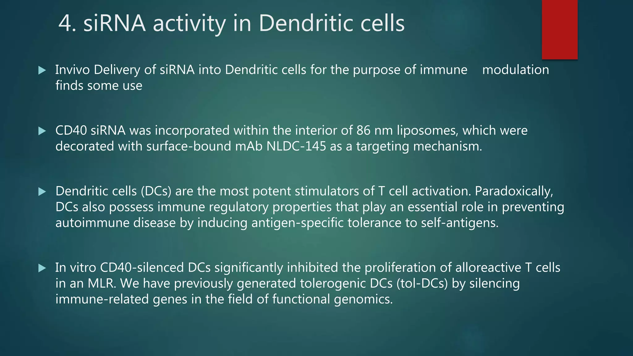 4. siRNA activity in Dendritic cells
 Invivo Delivery of siRNA into Dendritic cells for the purpose of immune modulation
finds some use
 CD40 siRNA was incorporated within the interior of 86 nm liposomes, which were
decorated with surface-bound mAb NLDC-145 as a targeting mechanism.
 Dendritic cells (DCs) are the most potent stimulators of T cell activation. Paradoxically,
DCs also possess immune regulatory properties that play an essential role in preventing
autoimmune disease by inducing antigen-specific tolerance to self-antigens.
 In vitro CD40-silenced DCs significantly inhibited the proliferation of alloreactive T cells
in an MLR. We have previously generated tolerogenic DCs (tol-DCs) by silencing
immune-related genes in the field of functional genomics.
 