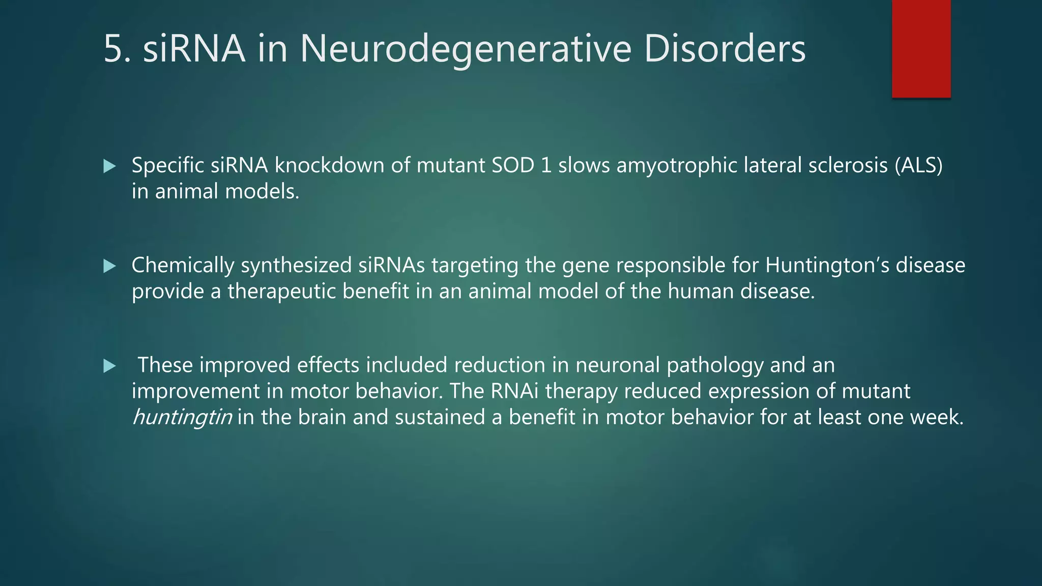 5. siRNA in Neurodegenerative Disorders
 Specific siRNA knockdown of mutant SOD 1 slows amyotrophic lateral sclerosis (ALS)
in animal models.
 Chemically synthesized siRNAs targeting the gene responsible for Huntington’s disease
provide a therapeutic benefit in an animal model of the human disease.
 These improved effects included reduction in neuronal pathology and an
improvement in motor behavior. The RNAi therapy reduced expression of mutant
huntingtin in the brain and sustained a benefit in motor behavior for at least one week.
 