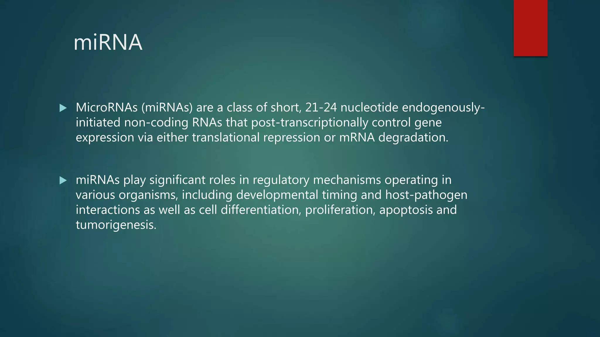 miRNA
 MicroRNAs (miRNAs) are a class of short, 21-24 nucleotide endogenously-
initiated non-coding RNAs that post-transcriptionally control gene
expression via either translational repression or mRNA degradation.
 miRNAs play significant roles in regulatory mechanisms operating in
various organisms, including developmental timing and host-pathogen
interactions as well as cell differentiation, proliferation, apoptosis and
tumorigenesis.
 