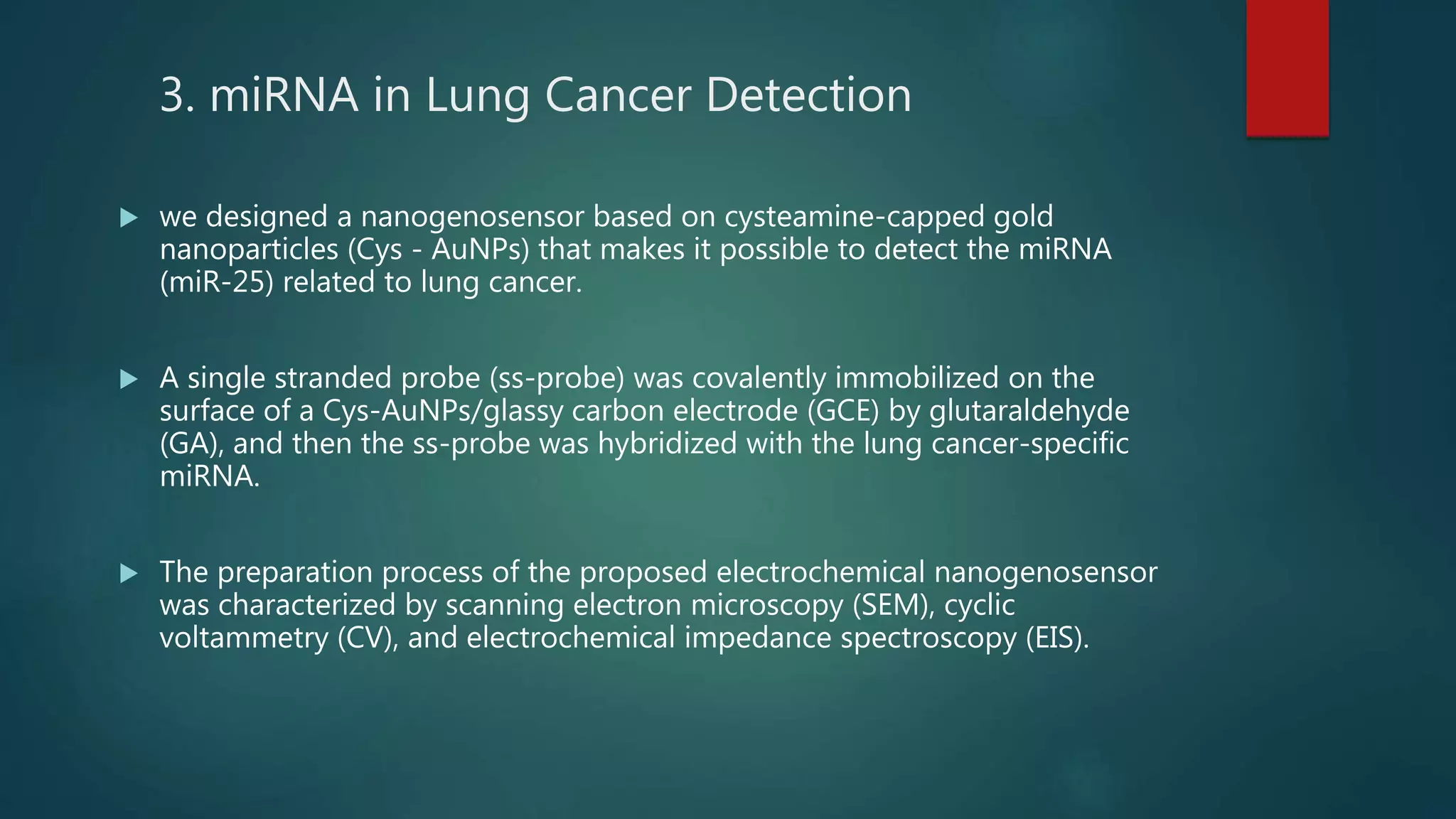 3. miRNA in Lung Cancer Detection
 we designed a nanogenosensor based on cysteamine-capped gold
nanoparticles (Cys - AuNPs) that makes it possible to detect the miRNA
(miR-25) related to lung cancer.
 A single stranded probe (ss-probe) was covalently immobilized on the
surface of a Cys-AuNPs/glassy carbon electrode (GCE) by glutaraldehyde
(GA), and then the ss-probe was hybridized with the lung cancer-specific
miRNA.
 The preparation process of the proposed electrochemical nanogenosensor
was characterized by scanning electron microscopy (SEM), cyclic
voltammetry (CV), and electrochemical impedance spectroscopy (EIS).
 