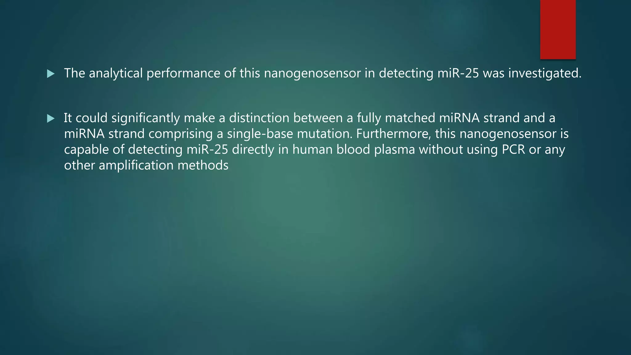  The analytical performance of this nanogenosensor in detecting miR-25 was investigated.
 It could significantly make a distinction between a fully matched miRNA strand and a
miRNA strand comprising a single-base mutation. Furthermore, this nanogenosensor is
capable of detecting miR-25 directly in human blood plasma without using PCR or any
other amplification methods
 