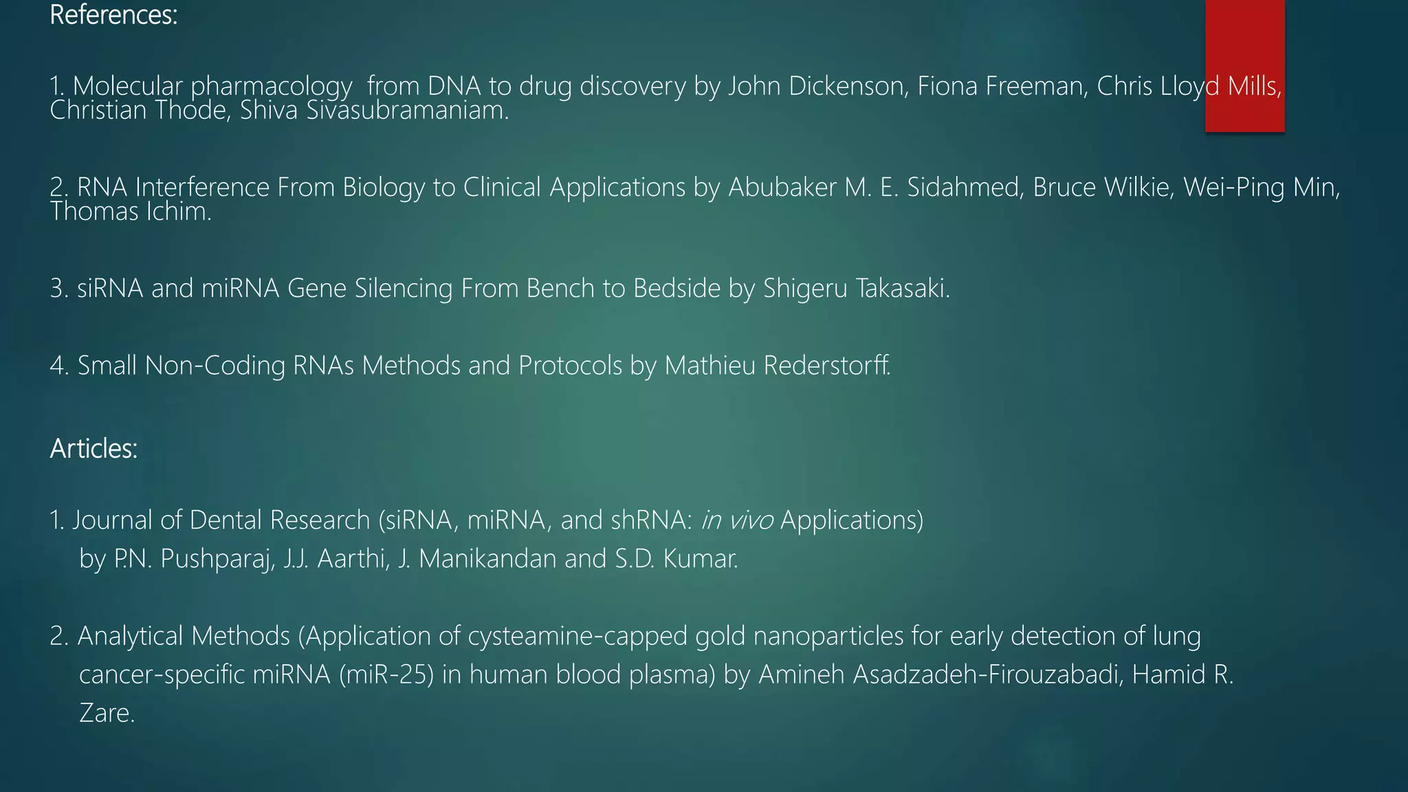 References:
1. Molecular pharmacology from DNA to drug discovery by John Dickenson, Fiona Freeman, Chris Lloyd Mills,
Christian Thode, Shiva Sivasubramaniam.
2. RNA Interference From Biology to Clinical Applications by Abubaker M. E. Sidahmed, Bruce Wilkie, Wei-Ping Min,
Thomas Ichim.
3. siRNA and miRNA Gene Silencing From Bench to Bedside by Shigeru Takasaki.
4. Small Non-Coding RNAs Methods and Protocols by Mathieu Rederstorff.
Articles:
1. Journal of Dental Research (siRNA, miRNA, and shRNA: in vivo Applications)
by P
.N. Pushparaj, J.J. Aarthi, J. Manikandan and S.D. Kumar.
2. Analytical Methods (Application of cysteamine-capped gold nanoparticles for early detection of lung
cancer-specific miRNA (miR-25) in human blood plasma) by Amineh Asadzadeh-Firouzabadi, Hamid R.
Zare.
 