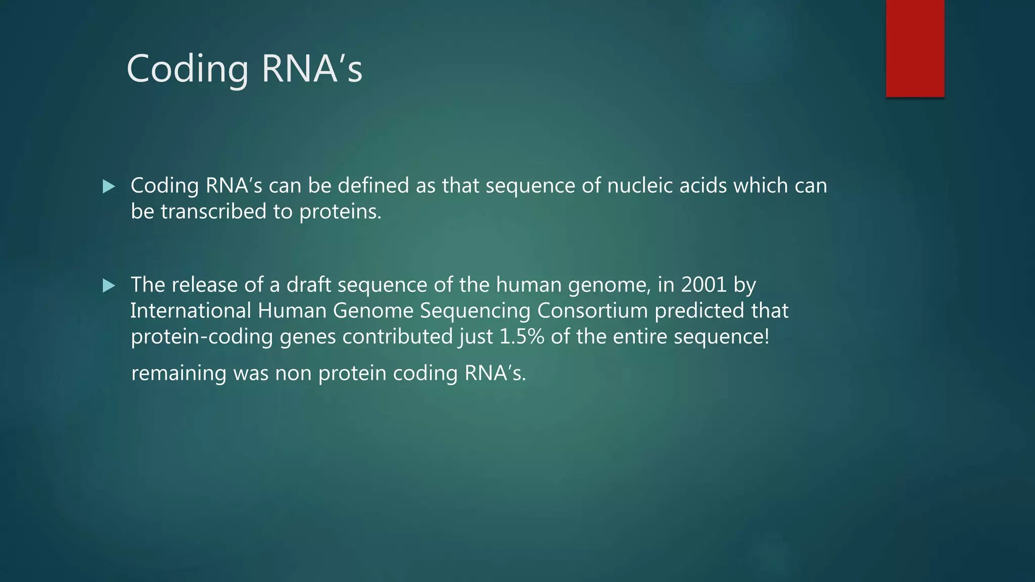 Coding RNA’s
 Coding RNA’s can be defined as that sequence of nucleic acids which can
be transcribed to proteins.
 The release of a draft sequence of the human genome, in 2001 by
International Human Genome Sequencing Consortium predicted that
protein-coding genes contributed just 1.5% of the entire sequence!
remaining was non protein coding RNA’s.
 