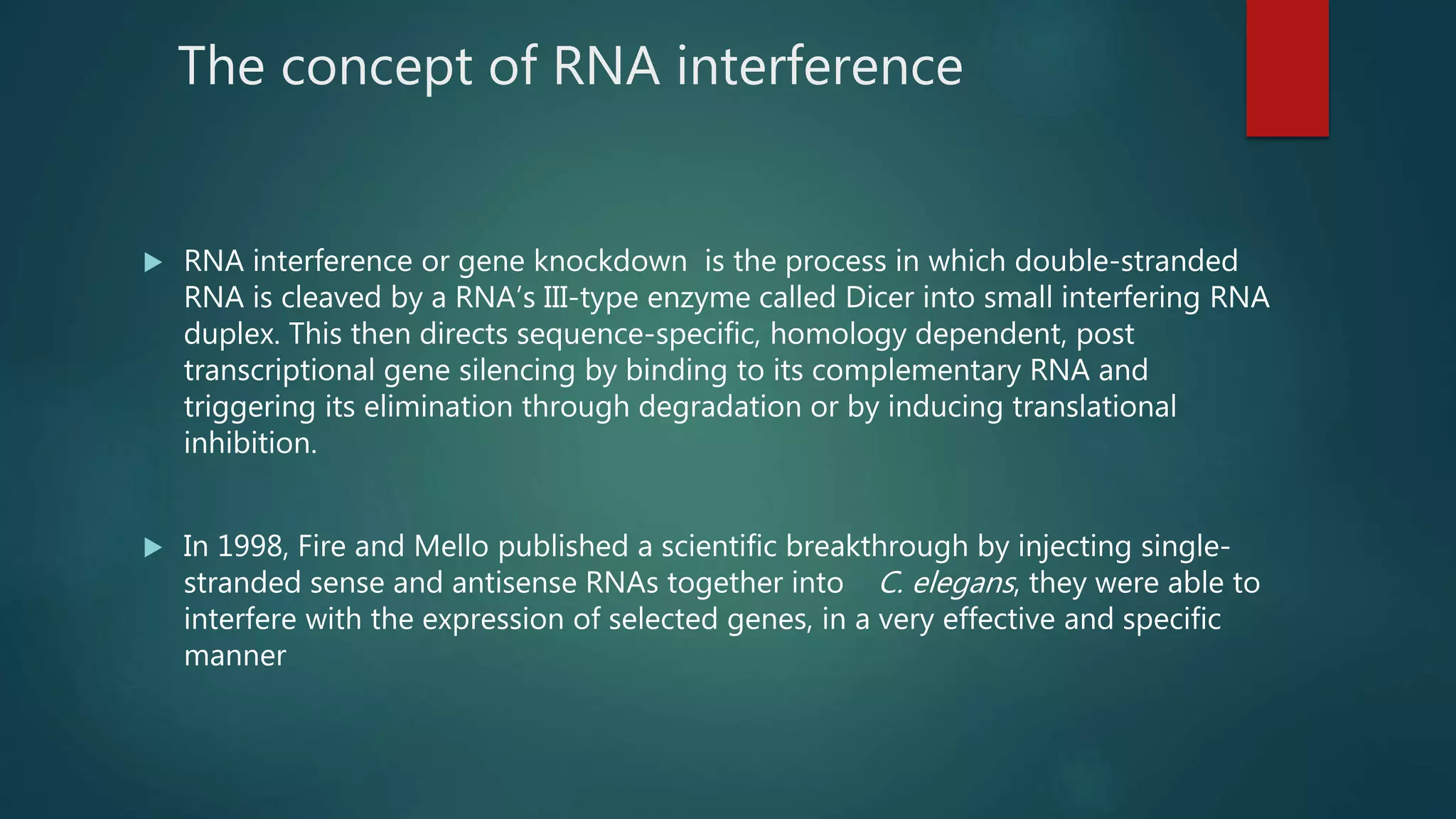The concept of RNA interference
 RNA interference or gene knockdown is the process in which double-stranded
RNA is cleaved by a RNA’s III-type enzyme called Dicer into small interfering RNA
duplex. This then directs sequence-specific, homology dependent, post
transcriptional gene silencing by binding to its complementary RNA and
triggering its elimination through degradation or by inducing translational
inhibition.
 In 1998, Fire and Mello published a scientific breakthrough by injecting single-
stranded sense and antisense RNAs together into C. elegans, they were able to
interfere with the expression of selected genes, in a very effective and specific
manner
 