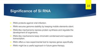 Significance of Si RNA
 RNAi protects against viral infection.
 RNAi secures genome stability by keeping mobile elements silent.
 RNAi-like mechanisms repress protein synthesis and regulate the
development of organisms.
 RNAi-like mechanisms keep chromatin condensed and suppress
transcription.
 RNAi offers a new experimental tool to repress genes specifically.
 RNAi might be a useful approach in future gene therapy.
10
 