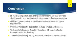 Conclusion
 RNAi is an important part of the cellular machinery that provides
viral immunity and mechanism for the control of gene expression.
 siRNA triggers function in the RNAi mechanism result in gene
suppression.
 Potential therapeutic application include viruses and cancer.
 Technical challenges: Stability, Targeting, Off-target, effects,
Immune response, Delivery.
 The field is relatively young and much remains to be discovered.
12
 