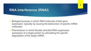 RNA Interference (RNAI)
 Biological process in which RNA molecules inhibit gene
expression, typically by causing the destruction of specific mRNA
molecules.
 Phenomenon in which Double stranded RNA suppresses
expression of a target protein by stimulating the specific
degradation of the target mRNA.
7
 