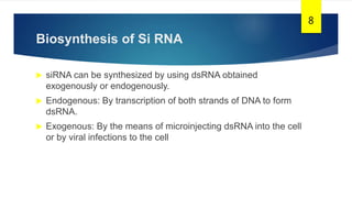 Biosynthesis of Si RNA
 siRNA can be synthesized by using dsRNA obtained
exogenously or endogenously.
 Endogenous: By transcription of both strands of DNA to form
dsRNA.
 Exogenous: By the means of microinjecting dsRNA into the cell
or by viral infections to the cell
8
 