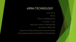 siRNA TECHNOLOGY
presented by
RIA DAS
M.Pharm (PHARMACOLOGY)
1st semester, 1st year
Registration Number:211002320210008
Roll Number:10020221008
Department Of Pharmaceutical Science And Technology
MAULANA ABUL KALAM AZAD UNIVERSITY OF TECHNOLOGY
 