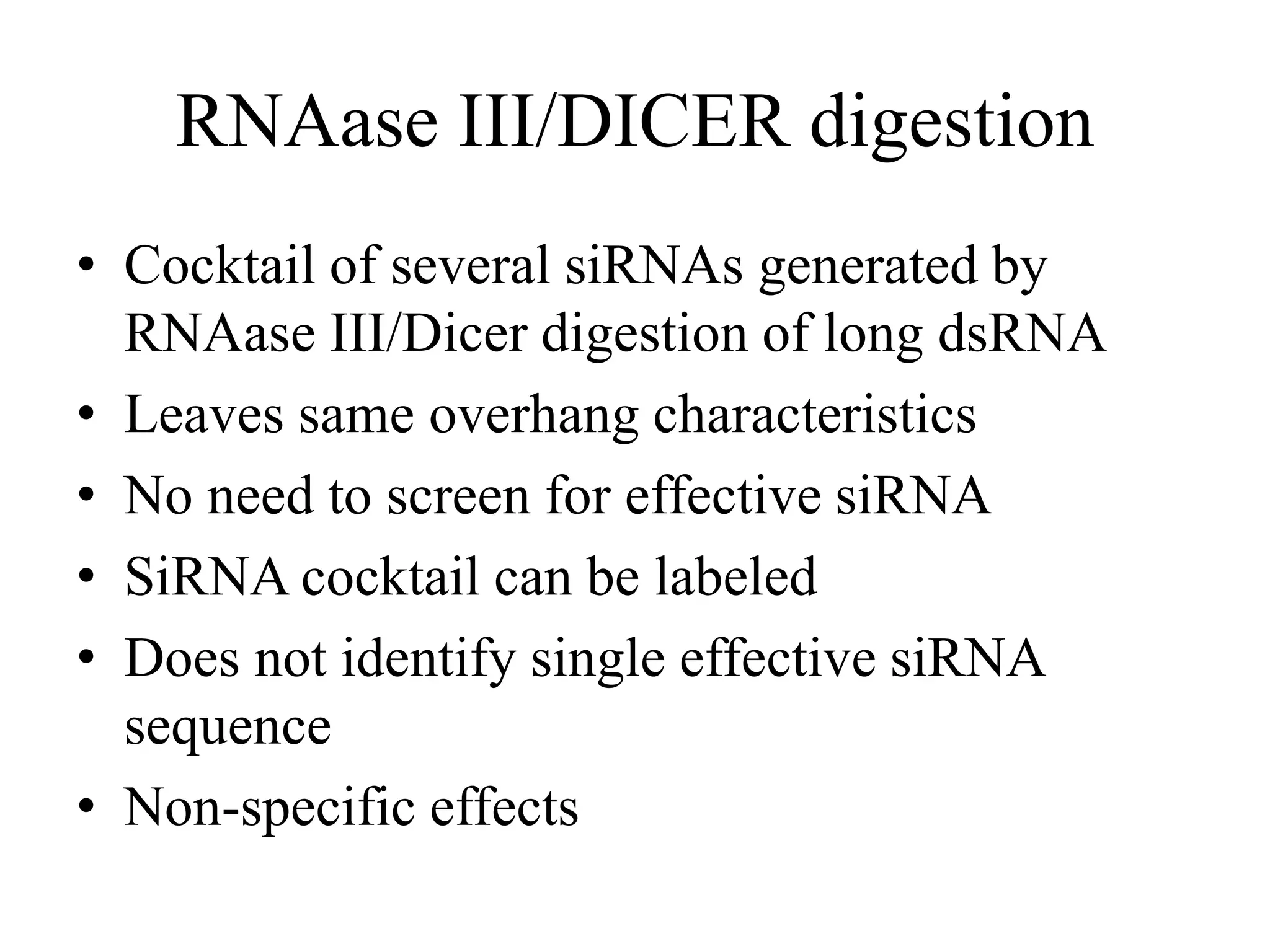 RNAase III/DICER digestion
• Cocktail of several siRNAs generated by
RNAase III/Dicer digestion of long dsRNA
• Leaves same overhang characteristics
• No need to screen for effective siRNA
• SiRNA cocktail can be labeled
• Does not identify single effective siRNA
sequence
• Non-specific effects
 