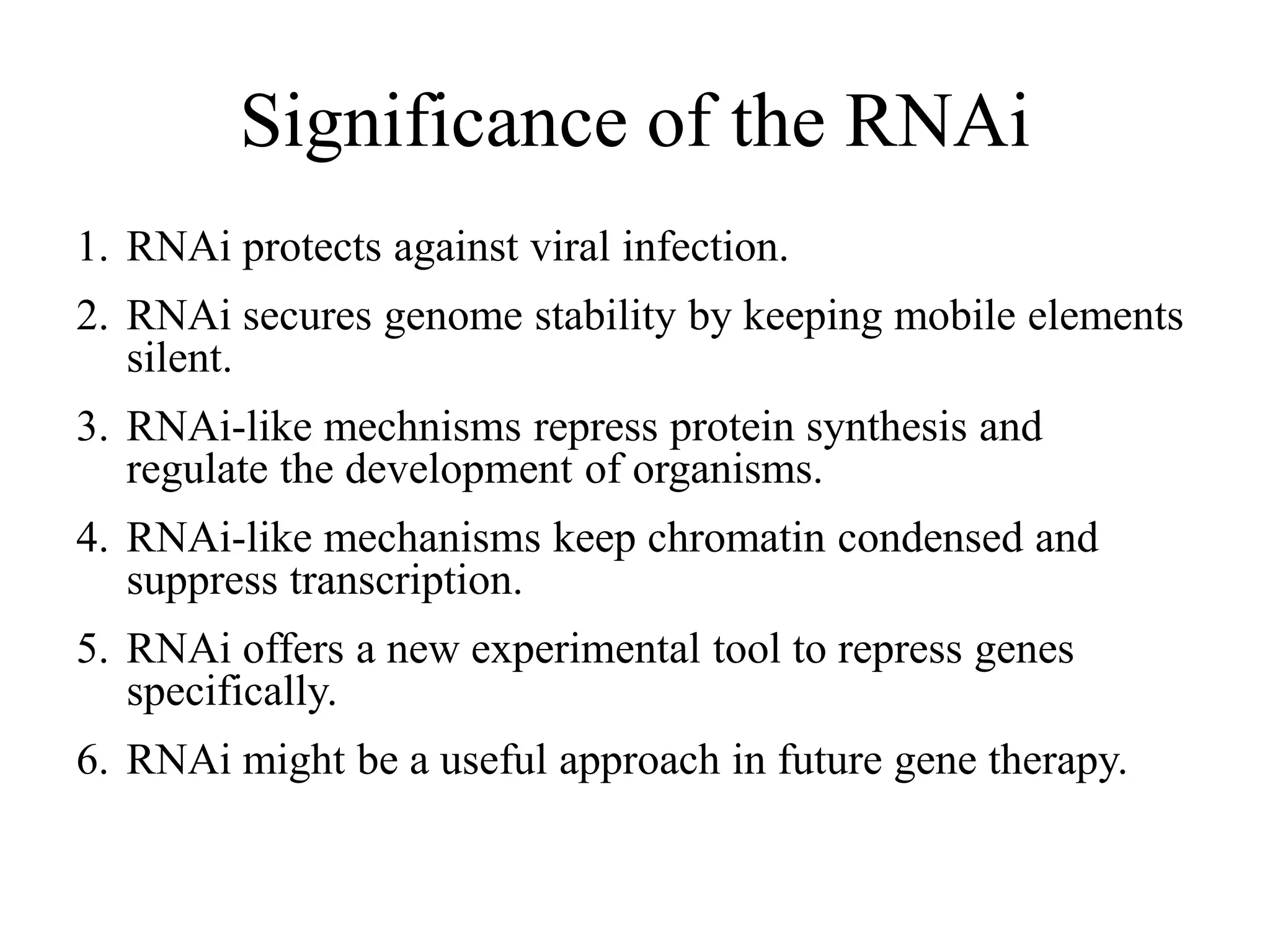 Significance of the RNAi
1. RNAi protects against viral infection.
2. RNAi secures genome stability by keeping mobile elements
silent.
3. RNAi-like mechnisms repress protein synthesis and
regulate the development of organisms.
4. RNAi-like mechanisms keep chromatin condensed and
suppress transcription.
5. RNAi offers a new experimental tool to repress genes
specifically.
6. RNAi might be a useful approach in future gene therapy.
 