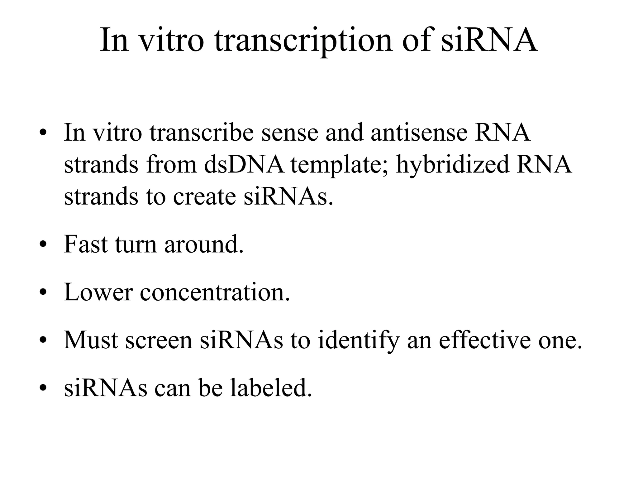 In vitro transcription of siRNA
• In vitro transcribe sense and antisense RNA
strands from dsDNA template; hybridized RNA
strands to create siRNAs.
• Fast turn around.
• Lower concentration.
• Must screen siRNAs to identify an effective one.
• siRNAs can be labeled.
 