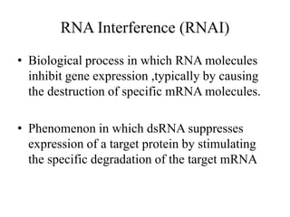 RNA Interference (RNAI)
• Biological process in which RNA molecules
inhibit gene expression ,typically by causing
the destruction of specific mRNA molecules.
• Phenomenon in which dsRNA suppresses
expression of a target protein by stimulating
the specific degradation of the target mRNA
 