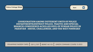 COORDINATION AMONG DIFFERENT UNITS OF POLICE
DEPARTMENTS(DISTRICT POLICE, TRAFFIC AND SPECIAL
BRANCH) CONSIDERED ACHILLES HEEL OF PUNJAB POLICE IN
PAKISTAN - ISSUES, CHALLENGES, AND THE WAY FORWARD
 