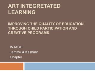 ART INTEGRETATED
LEARNING
IMPROVING THE QUALITY OF EDUCATION
THROUGH CHILD PARTICIPATION AND
CREATIVE PROGRAMS.
INTACH
Jammu & Kashmir
Chapter
 