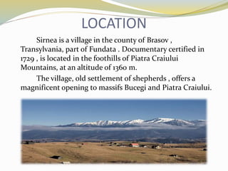 LOCATION
Sirnea is a village in the county of Brasov ,
Transylvania, part of Fundata . Documentary certified in
1729 , is located in the foothills of Piatra Craiului
Mountains, at an altitude of 1360 m.
The village, old settlement of shepherds , offers a
magnificent opening to massifs Bucegi and Piatra Craiului.
 