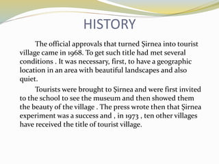 HISTORY
The official approvals that turned Şirnea into tourist
village came in 1968. To get such title had met several
conditions . It was necessary, first, to have a geographic
location in an area with beautiful landscapes and also
quiet.
Tourists were brought to Şirnea and were first invited
to the school to see the museum and then showed them
the beauty of the village . The press wrote then that Şirnea
experiment was a success and , in 1973 , ten other villages
have received the title of tourist village.
 
