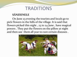 TRADITIONS
SÂNZIENELE
On June 23 evening the tourists and locals go to
pick flowers in the hills of the village. It is said that
flowers picked this night , 23 to 24 June , have magical
powers . They put the flowers on the pillow at night
and then use them all year to cure certain diseases .
 