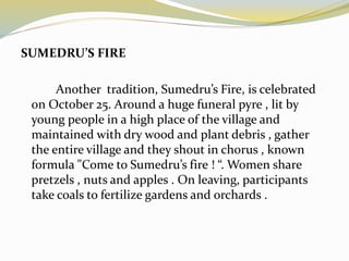 SUMEDRU’S FIRE
Another tradition, Sumedru’s Fire, is celebrated
on October 25. Around a huge funeral pyre , lit by
young people in a high place of the village and
maintained with dry wood and plant debris , gather
the entire village and they shout in chorus , known
formula "Come to Sumedru’s fire ! “. Women share
pretzels , nuts and apples . On leaving, participants
take coals to fertilize gardens and orchards .
 