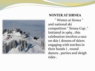 WINTER AT SIRNEA
" Winter at Sirnea "
and national ski
competition " Sirnea Cup ."
Initiated in 1969 , this
celebration involves a race
on skis ( dozens of skiers
engaging with torches in
their hands ) , round
dances , parties and sleigh
rides .
 