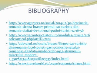 BIBLIOGRAPHY
 http://www.agerpres.ro/social/2014/12/30/destinatie-
romania-sirnea-brasov-primul-sat-turistic-din-
romania-vizitat-de-tot-mai-putini-turisti-12-16-56
 http://www.vacantesicalatorii.ro/modules/revista/arti
cole/articol.php?artID=2201
 http://adevarul.ro/locale/brasov/Sirnea-sat-turistic-
dinromania-locul-puteti-gasi-comorile-satului-
romanesc-altadata-unabecedar-1932-stramosul-
mixerului-modern-
1_551e8213448e03c0fd2e1535/index.html
 http://www.travelworld.ro/orase/romania/sirnea.html
 