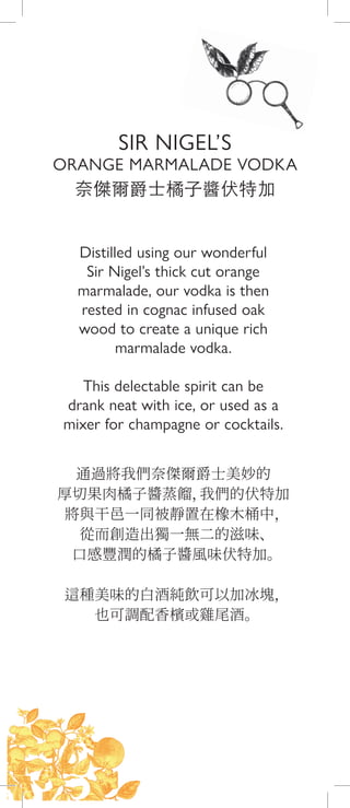 Distilled using our wonderful
Sir Nigel’s thick cut orange
marmalade, our vodka is then
rested in cognac infused oak
wood to create a unique rich
marmalade vodka.
This delectable spirit can be
drank neat with ice, or used as a
mixer for champagne or cocktails.
通過將我們奈傑爾爵士美妙的
厚切果肉橘子醬蒸餾，我們的伏特加
將與干邑一同被靜置在橡木桶中，
從而創造出獨一無二的滋味、
口感豐潤的橘子醬風味伏特加。
這種美味的白酒純飲可以加冰塊，
也可調配香檳或雞尾酒。
奈傑爾爵士橘子醬伏特加
SIR NIGEL’S
ORANGE MARMALADE VODKA
 