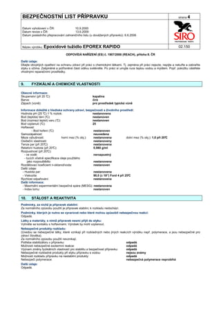 BEZPEČNOSTNÍ LIST PŘÍPRAVKU                                                                                           strana 4


Datum vyhotovení v ČR:               10.9.2000
Datum revize v ČR:                   13.6.2009
Datum posledního přepracování zahraničního listu (u dovážených přípravků): 6.6.2006


Název výrobku: Epoxidové           tužidlo EPOREX RAPIDO                                                              02.150

                                 ODPOVÍDÁ NAŘÍZENÍ (ES) č. 1907/2006 (REACH), příloha II. ČR

Další údaje:
Dbejte obvyklých opatření na ochranu zdraví při práci s chemickými látkami. Tj. zejména při práci nejezte, nepijte a nekuřte a zabraňte
styku s očima. Zašpiněné a potřísněné části oděvu svlékněte. Po práci si umyjte ruce teplou vodou a mýdlem. Popř. pokožku ošetřete
vhodnými reparačními prostředky.



9.     FYZIKÁLNÍ A CHEMICKÉ VLASTNOSTI

Obecné informace:
Skupenství (při 20 °
                   C):                                kapalina
Barva:                                                čirá
Zápach (vůně):                                        pro prostředek typická vůně

Informace důležité z hlediska ochrany zdraví, bezpečnosti a životního prostředí:
Hodnota pH (20 ° 1 % roztok:
                   C)                                 nestanovena
Bod (teplota) tání (°C):                              nestanoven
Bod (rozmezí teplot) varu (°  C):                     nestanoven
Bod vzplanutí (° C):                                  25
Hořlavost:
          - Bod hoření (°C):                          nestanoven
Samozápalnost:                                        neuvedena
Meze výbušnosti:                  horní mez (% obj.): nestanovena              dolní mez (% obj.): 1,0 při 20°
                                                                                                             C
Oxidační vlastnosti:                                  nestanoveny
Tenze par (při 20° C):                                nestanovena
Relativní hustota (při 20° C):                        0,980 g/ml
Rozpustnost (při 20°  C):
   - ve vodě:                                         nerozpustný
   - tucích včetně specifikace oleje použitého
      jako rozpouštědlo:                              nestanovena
Rozdělovací koeficient n-oktanol/voda:                nestanoven
Další údaje:
 - Hustota par:                                        nestanovena
 - Viskozita:                                               ±
                                                      90,0 (± 18“) Ford 4 při 25°
                                                                                C
Rychlost odpařování:                                  nestanovena
Další informace:
 - Maximální experimentální bezpečná spára (MESG): nestanovena
 - Index lomu:                                        nestanoven


10.    STÁLOST A REAKTIVITA
Podmínky, za nichž je přípravek stabilní:
Za normálního způsobu použití je přípravek stabilní, k rozkladu nedochází.
Podmínky, kterých je nutno se vyvarovat nebo které mohou způsobit nebezpečnou reakci:
Odpadá.
Látky a materiály, s nimiž přípravek nesmí přijít do styku:
Vyhněte se kontaktu s hořlavinami. Výrobek by mohl vzplanout.
Nebezpečné produkty rozkladu:
(Uvedou se nebezpečné látky, které vznikají při rozkladných nebo jiných reakcích výrobku např. polymerace, a jsou nebezpečné pro
zdraví člověka).
Za normálního způsobu použití nevznikají.
Potřeba stabilizátoru v přípravku:                                          odpadá
Možnosti nebezpečné exotermní reakce:                                       odpadá
Význam změny fyzikálních vlastností pro stabilitu a bezpečnost přípravku:   odpadá
Nebezpečné rozkladné produkty při styku přípravku s vodou:                  nejsou známy
Možnosti rozkladu přípravku na nestabilní produkty:                         odpadá
Nebezpečí polymerace:                                                       nebezpečná polymerace neprobíhá
Další údaje:
Odpadá.
 