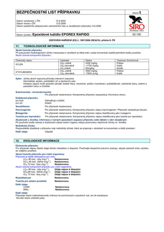 BEZPEČNOSTNÍ LIST PŘÍPRAVKU                                                                                           strana 5


Datum vyhotovení v ČR:               10.9.2000
Datum revize v ČR:                   13.6.2009
Datum posledního přepracování zahraničního listu (u dovážených přípravků): 6.6.2006


Název výrobku: Epoxidové          tužidlo EPOREX RAPIDO                                                               02.150

                                  ODPOVÍDÁ NAŘÍZENÍ (ES) č. 1907/2006 (REACH), příloha II. ČR

11.     TOXIKOLOGICKÉ INFORMACE
Akutní toxicita přípravku:
Při posuzování toxikologických účinků manipulace s výrobkem je třeba brát v potaz koncentraci každé jednotlivé složky produktu.
Akutní toxicita komponent přípravku:

Chemický název                               Výsledek                 Dávka                           Testovací živočichové
                                             LD50 orálně              4300 mg/kg                      Potkan
XYLEN
                                             LD50 dermálně            >1700 mg/kg                     Králík
                                             LDO orálně               50mg/kg                         člověk
                                             LD50 orálně              3500 mg/kg                      Potkan
ETHYLBENZEN
                                             LD50 dermálně            17800 uL/kg                     Králík

Xylen: účinky akutní expozice,příznaky intenzivní expozice:
       Dermatitida, ekzém, podráždění očí a dýchacích cest.
       Inhalace výparů může způsobit závratě, bolesti hlavy, nevolnost, potíže s koordinací, podrážděnost, narkotické stavy, anémii a
       parestézii rukou a chodidel.

Subchronická - chronická toxicita:
                           Pro přípravek nestanovena. Komponenty přípravku nezpůsobují chronickou otravu.
Dráždivost přípravku:
pro kůži:                    Odmašťuje a dráždí.
pro oči:                     Dráždí.
Senzibilizace:               Pro přípravek nestanovena.
Karcinogenita:               Pro přípravek nestanovena. Komponenty přípravku nejsou karcinogenem. Přípravek neobsahuje benzen.
Mutagenita:                  Pro přípravek nestanovena. Komponenty přípravku nejsou klasifikovány jako mutagenní.
Toxicita pro reprodukci:     Pro přípravek nestanovena. Komponenty přípravku nejsou klasifikovány jako toxické pro reprodukci.
Zkušenosti u člověka, informace o různých způsobech expozice přípravku nebo látkám v něm obsaženým:
Při používání podle návodu a dodržování zásad osobní hygieny nebyly pozorovány nepříznivé účinky na člověka.
Narkotické účinky:
Rozpouštědla obsažená v přípravku mají narkotický účinek, který se projevuje v závislosti na koncentraci a době působení.
Další údaje:                 Odpadá



12.     EKOLOGICKÉ INFORMACE
Ekotoxicita přípravku
Pro přípravek nejsou žádné údaje tohoto charakteru k dispozici. Používejte bezpečné pracovní postupy, abyste zamezili úniku výrobku
do vnějšího prostředí.
Akutní toxicita přípravku pro vodní organismy:
Přípravek je slabě nebezpečný pro vodu.
        LC50 96 hod., ryby (mg.l-1)    Nestanovena.
        EC50 48 hod., dafnie (mg.l-1)  Nestanovena.
                                -1
        IC50 72 hod., řasy (mg.l )     Nestanovena.
Akutní toxicita komponent přípravku pro vodní organismy:
        LC50 96 hod., ryby (mg.l-1)    Údaje nejsou k dispozici.
        EC5048 hod., dafnie (mg.l-1)   Údaje nejsou k dispozici.
                                -1
        IC50 72 hod., řasy (mg.l )     Údaje nejsou k dispozici.
Rozložitelnost:                        Nestanovena.
Toxicita pro ostatní prostředí:        Nestanovena.
Další údaje:
       CHSK:                            Nestanovena.
       BSK5:                            Nestanovena.
Další údaje:
Přípravek nesmí (nekontrolovaně) vniknout do povrchových a spodních vod, ani do kanalizace.
Rovněž nesmí znečistit půdu.
 