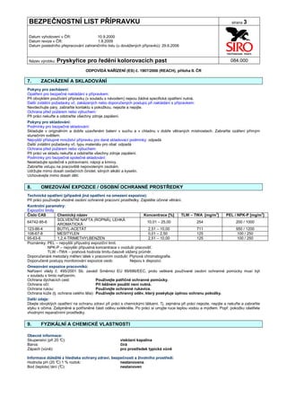 BEZPEČNOSTNÍ LIST PŘÍPRAVKU                                                                                           strana 3


Datum vyhotovení v ČR:               10.9.2000
Datum revize v ČR:                   1.8.2009
Datum posledního přepracování zahraničního listu (u dovážených přípravků): 29.6.2006


Název výrobku: Pryskyřice          pro ředění kolorovacích past                                                       084.000

                                  ODPOVÍDÁ NAŘÍZENÍ (ES) č. 1907/2006 (REACH), příloha II. ČR

7.     ZACHÁZENÍ A SKLADOVÁNÍ
Pokyny pro zacházení:
Opatření pro bezpečné nakládání s přípravkem:
Při obvyklém používání přípravku (v souladu s návodem) nejsou žádná specifická opatření nutná.
Další zvláštní požadavky vč. zakázaných nebo doporučených postupů při nakládání s přípravkem:
Nevdechujte páry, zabraňte kontaktu s pokožkou, nejezte a nepijte.
Ochrana před požárem nebo výbuchem:
Při práci nekuřte a odstraňte všechny zdroje zapálení.
Pokyny pro skladování:
Podmínky pro bezpečné skladování:
Skladujte v originálním a dobře uzavřeném balení v suchu a v chladnu v dobře větraných místnostech. Zabraňte ozáření přímým
slunečním světlem.
Nejvyšší přístupné množství přípravku pro dané skladovací podmínky: odpadá
Další zvláštní požadavky vč. typu materiálu pro obal: odpadá
Ochrana před požárem nebo výbuchem:
Při práci ve skladu nekuřte a odstraňte všechny zdroje zapálení.
Podmínky pro bezpečné společné skladování:
Neskladujte společně s potravinami, nápoji a krmivy.
Zabraňte vstupu na pracoviště nepovoleným osobám.
Udržujte mimo dosah oxidačních činidel, silných alkálií a kyselin.
Uchovávejte mimo dosah dětí.


8.     OMEZOVÁNÍ EXPOZICE / OSOBNÍ OCHRANNÉ PROSTŘEDKY
Technická opatření (případně jiná opatření na omezení expozice):
Při práci používejte vhodné osobní ochranné pracovní prostředky. Zajistěte účinné větrání.
Kontrolní parametry:
Expoziční limity
Číslo CAS         Chemický název                                  Koncentrace [%]    TLW – TWA [mg/m3]    PEL / NPK-P [mg/m3]
                  SOLVENTNÍ NAFTA (ROPNÁ), LEHKÁ
64742-95-6                                                          10,01 – 25,00            254               200 / 1000
                  AROMATICKÁ
123-86-4          BUTYL-ACETÁT                                       2,51 – 10,00            711               950 / 1200
108-67-8          MESITYLEN                                          0,01 – 2,50             125                100 / 250
95-63-6           1,2,4-TRIMETHYLBENZEN                              2,51 – 10,00            125                100 / 250
Poznámky: PEL – nejvyšší přípustný expoziční limit.
            NPK-P – nejvyšší přípustná koncentrace v ovzduší pracovišť.
            TLW –TWA – prahová hodnota limitu-časově vážený průměr.
Doporučená/é metoda/y měření látek v pracovním ovzduší: Plynová chromatografie.
Doporučené postupy monitorování expozice osob:            Nejsou k dispozici.
Omezování expozice pracovníků:
Nařízení vlády č. 495/2001 Sb. zavádí Směrnici EU 89/686/EEC, proto veškeré používané osobní ochranné pomůcky musí být
v souladu s tímto nařízením.
Ochrana dýchacích cest:                 Používejte patřičné ochranné pomůcky.
Ochrana očí:                            Při běžném použití není nutná.
Ochrana rukou:                          Používejte ochranné rukavice.
Ochrana kůže (tj. ochrana celého těla): Používejte ochranný oděv, který poskytuje úplnou ochranu pokožky.
Další údaje:
Dbejte obvyklých opatření na ochranu zdraví při práci s chemickými látkami. Tj. zejména při práci nejezte, nepijte a nekuřte a zabraňte
styku s očima. Zašpiněné a potřísněné části oděvu svlékněte. Po práci si umyjte ruce teplou vodou a mýdlem. Popř. pokožku ošetřete
vhodnými reparačními prostředky.


9.     FYZIKÁLNÍ A CHEMICKÉ VLASTNOSTI

Obecné informace:
Skupenství (při 20 °
                   C):                                viskózní kapalina
Barva:                                                čirá
Zápach (vůně):                                        pro prostředek typická vůně

Informace důležité z hlediska ochrany zdraví, bezpečnosti a životního prostředí:
Hodnota pH (20 ° 1 % roztok:
                 C)                               nestanovena
Bod (teplota) tání (°
                    C):                           nestanoven
 