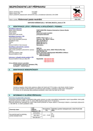 BEZPEČNOSTNÍ LIST PŘÍPRAVKU                                                                                            strana 1


Datum vyhotovení v ČR:               10.9.2000
Datum revize v ČR:                   1.8.2009
Datum posledního přepracování zahraničního listu (u dovážených přípravků): 26.4.2006


Název výrobku: Kolorovací           pasta neutrální                                                                    084.005

                                   ODPOVÍDÁ NAŘÍZENÍ (ES) č. 1907/2006 (REACH), příloha II. ČR


1.     IDENTIFIKACE LÁTKY / PŘÍPRAVKU A SPOLEČNOSTI / PODNIKU
Identifikace přípravku
Italský název přípravku:                        PASTA NEUTRO, Sistema tintometrico Colours Studio
Číslo výrobku:                                  084.005
Český název:                                    Kolorovací pasta neutrální
Doporučený účel použití:                        průmyslové lakování
Identifikace dovozce v ČR
Jméno/obchodní jméno:                           KORAL ITALY spol. s. r. o.
Sídlo (místo podnikání) dovozce:                Ostrovec 1861, 666 01 Tišnov.
Identifikační číslo:                            DIČ: CZ 634 807 51
Telefon:                                        00420 549 410 517
Fax:                                            00420 549 418 111
Nouzové telefonní číslo dovozce:                Neuvedeno.
Identifikace zahraničního výrobce:
Jméno/obchodní jméno:                           SIRO Srl
Sídlo (místo podnikání) zahraničního výrobce:   Via Meucci, 5 Z.I. Selve, 35033 TEOLO (PD), Italy
Telefon:                                        0039 049 9901122
Informace podává v Itálii:                      Centro Antiveleni dell'Ospedale NIGUARDA di Milano
Nouzové telefonní číslo:                        Tel.: 0039 02 66101029
                                                      0039 02 64442523
Informace v případě nehody podává v ČR
Nouzové telefonní číslo pro celou ČR:           Nepřetržitě +420 224 919 293
                                                            +420 224 915 402
                                                            +420 224 914 575
Adresa: Klinika nemocí z povolání,
        Toxikologické informační středisko (TIS),
        Na Bojišti 1, 128 08 Praha 2


2.     IDENTIFIKACE NEBEZPEČNOSTI




       Výrobek je kapalina, která může vzplanout, přijde-li při méně než 21° do styku s otev řeným ohněm či jiskrou.
                                                                            C
       Při akutním kontaktu je látka škodlivá a při vdechnutí nebo kontaktu s pokožkou je látka zdraví nebezpečná.
       Při vniknutí do očí způsobuje látka podstatné podráždění, které může trvat déle než 24 hodin.



3.     INFORMACE O SLOŽENÍ PŘÍPRAVKU
Chemická charakteristika přípravku:
Komponenty přípravku (nejde o nebezpečné látky podle výrobce) ve směsi rozpouštědel (butylacetát a ropné rozpouštědlo, které podle
písemného potvrzení fy SIRO ze dne 12. dubna 2000 obsahuje méně než 0,1 % benzenu).
Přípravek představuje nebezpečí pro zdraví nebo životní prostředí ve smyslu zákona o chemických látkách a chemických přípravcích
č. 356/2003 Sb. ve změní pozdějších změn.


                                        CAS
                                                           Koncentrace Výstražný symbol nebezpečnosti a čísla R-vět čisté
Chemický název                          EINECS
                                                               [%]     látky:
                                        Indexové č. ES
                                           64742-95-6
                                                                           Xn
SOLVENTNÍ NAFTA (ROPNÁ),
                                            265-199-0       2,51 – 10,00   R 37
LEHKÁ AROMATICKÁ
                                                                           R 65
                                          649-356-00-4
 