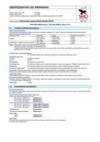 BEZPEČNOSTNÍ LIST PŘÍPRAVKU                                                                                            strana 5


Datum vyhotovení v ČR:               10.9.2000
Datum revize v ČR:                   1.12.2009
Datum posledního přepracování zahraničního listu (u dovážených přípravků): 23.6.2006


Název výrobku: Kolorovací          pasta žlutá střední ECO                                                            084.101

                                  ODPOVÍDÁ NAŘÍZENÍ (ES) č. 1907/2006 (REACH), příloha II. ČR

11.    TOXIKOLOGICKÉ INFORMACE
Akutní toxicita přípravku:
Při posuzování toxikologických účinků manipulace s výrobkem je třeba brát v potaz koncentraci každé jednotlivé složky produktu.
Akutní toxicita komponent přípravku:
Chemický název                              Výsledek                   Dávka                           Testovací živočichové
                                            LD50 orálně                4300 mg/kg                      Potkan
XYLEN                                       LD50 dermálně              >1700 mg/kg                     Králík
                                            LDO orálně                 50mg/kg                         člověk
                                            LD50 orálně                8532 mg/kg                      Potkan
2-METHOXY-1-METHYLETHYL-ACETÁT
                                            LD50 dermálně              >5000mg/kg                      králík
Xylen: účinky akutní expozice,příznaky intenzivní expozice:
        Dermatitida, ekzém, podráždění očí a dýchacích cest.
        Inhalace výparů může způsobit závratě, bolesti hlavy, nevolnost, potíže s koordinací, podrážděnost, narkotické stavy, anémii a
        parestézii rukou a chodidel.

Subchronická - chronická toxicita:
                           Pro přípravek nestanovena. Komponenty přípravku nezpůsobují chronickou otravu.
Dráždivost přípravku:
pro kůži:                    Odmašťuje a dráždí.
pro oči:                     Dráždí.
Senzibilizace:               Pro přípravek nestanovena.
Karcinogenita:               Pro přípravek nestanovena. Komponenty přípravku nejsou karcinogenem. Přípravek neobsahuje benzen.
Mutagenita:                  Pro přípravek nestanovena. Komponenty přípravku nejsou klasifikovány jako mutagenní.
Toxicita pro reprodukci:      Pro přípravek nestanovena. Komponenty přípravku nejsou klasifikovány jako toxické pro reprodukci.
Zkušenosti u člověka, informace o různých způsobech expozice přípravku nebo látkám v něm obsaženým:
Při používání podle návodu a dodržování zásad osobní hygieny nebyly pozorovány nepříznivé účinky na člověka.
Narkotické účinky:
Rozpouštědla obsažená v přípravku mají narkotický účinek, který se projevuje v závislosti na koncentraci a době působení.
Provedení zkoušek na zvířatech:
Přípravek nebyl na zvířatech zkoušen. Je hodnocen podle bodu vzplanutí s přihlédnutím ke konvenční výpočtové metodě (podle přílohy
č. 3 k nařízení vlády č. 25/1999 Sb.)
Další údaje:                 Odpadá


12.    EKOLOGICKÉ INFORMACE
Ekotoxicita přípravku
Pro přípravek nejsou žádné údaje tohoto charakteru k dispozici. Používejte bezpečné pracovní postupy, abyste zamezili úniku výrobku
do vnějšího prostředí.
Akutní toxicita přípravku pro vodní organismy:
Přípravek je slabě nebezpečný pro vodu.
        LC50 96 hod., ryby (mg.l-1)    Nestanovena.
        EC50 48 hod., dafnie (mg.l-1)  Nestanovena.
        IC50 72 hod., řasy (mg.l-1)    Nestanovena.
Akutní toxicita komponent přípravku pro vodní organismy:
        LC50 96 hod., ryby (mg.l-1)    Údaje nejsou k dispozici.
        EC5048 hod., dafnie (mg.l-1)   Údaje nejsou k dispozici.
                                -1
        IC50 72 hod., řasy (mg.l )     Údaje nejsou k dispozici.
Rozložitelnost:                        Nestanovena.
Toxicita pro ostatní prostředí:        Nestanovena.
Další údaje:
       CHSK:                            Nestanovena.
       BSK5:                            Nestanovena.
Další údaje:
Přípravek nesmí (nekontrolovaně) vniknout do povrchových a spodních vod, ani do kanalizace.
Rovněž nesmí znečistit půdu.
 