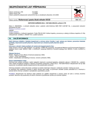 BEZPEČNOSTNÍ LIST PŘÍPRAVKU                                                                                      strana 7


 Datum vyhotovení v ČR:               10.9.2000
 Datum revize v ČR:                   1.12.2009
 Datum posledního přepracování zahraničního listu (u dovážených přípravků): 23.6.2006


 Název výrobku: Kolorovací          pasta žlutá střední ECO                                                      084.101

                                  ODPOVÍDÁ NAŘÍZENÍ (ES) č. 1907/2006 (REACH), příloha II. ČR

Zákon č. 258/2000Sb., o ochraně veřejného zdraví v platném znění.Směrnice MZD ČSR č.48/1967 Sb., o posuzování zdravotní
způsobilosti při práci.
Předpisy na ochranu ovzduší:
Odpadá.
Požární předpisy:
Podléhá předpisům o hořlavých kapalinách. Podle ČSN 65 0201 Hořlavé kapaliny, provozovny a sklady je hořlavou kapalinou II. třídy
nebezpečnosti. Vyhláška č. 246/2001 Sb. o požární prevenci.


16.     DALŠÍ INFORMACE
Další informace důležité z hlediska bezpečnosti a ochrany zdraví člověka ( např. pokyny pro školení, preventivní lékařské
prohlídky, doporučené použití přípravku, doporučení pro omezené použití přípravku apod.):
Odpadá.
Informace o zdrojích údajů použitých při sestavování bezpečnostního listu:
Údaje výrobce a dovozce, dále databáze, a to zejména: TOMES 99 (Toxicology, Occupational Medicine and Environmental Science) a
databáze firemní (např. MERCK 1996) a EUROLIST (obsahuje EINECS) a konečně katalogy firem MERCK, FLUKA, ALDRICH a
SIGMA.

Základní literatura:
NIOSH - Registry of toxic effects of chemical substances (1983)
I. N.R.S. - Fiche Toxicologique
CESIO - Classification and labelling of anionoc, nonionic surfctants (1990).

Zdroje nejdůležitějších údajů:
Informace zde uvedené vycházejí z našich nejlepších vlastností a současné legislativy, především zákona č. 356/2003 Sb., v platném
znění včetně prováděcích předpisů a Nařízení Evropského parlamentu a Rady (ES) č. 1907/2006 REACH. Bezpečnostní list byl dále
vypracován na podkladě originálu bezpečnostního listu poskytnutého výrobcem.

Informace obsažené v tomto dokumentu vycházejí ze znalostí, které byly k dispozici v době jeho vytvoření. Vztahují se pouze
ke specificky zde uvedenému produktu a nejsou zárukou jeho kvality. Je povinností uživatele výrobku přesvědčit se o vhodnosti a
úplnosti těchto informací vzhledem k zamýšlenému specifickému použití.

Prohlášení: Bezpečnostní list obsahuje údaje potřebné pro zajištění bezpečnosti a ochrany zdraví při práci a ochrany životního
prostředí. Nemohou být považovány za záruku vhodnosti a použitelnosti výrobku pro konkrétní aplikaci.
 