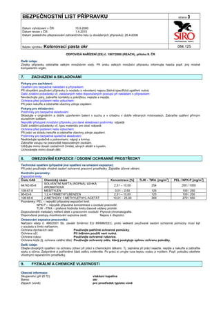 BEZPEČNOSTNÍ LIST PŘÍPRAVKU                                                                                           strana 3


Datum vyhotovení v ČR:               10.9.2000
Datum revize v ČR:                   1.4.2010
Datum posledního přepracování zahraničního listu (u dovážených přípravků): 26.4.2006


Název výrobku: Kolorovací          pasta okr                                                                          084.125

                                 ODPOVÍDÁ NAŘÍZENÍ (ES) č. 1907/2006 (REACH), příloha II. ČR

Další údaje:
Zbytky přípravku odstraňte velkým množstvím vody. Při úniku velkých množství přípravku informujte hasiče popř. jiný místně
kompetentní orgán.


7.     ZACHÁZENÍ A SKLADOVÁNÍ
Pokyny pro zacházení:
Opatření pro bezpečné nakládání s přípravkem:
Při obvyklém používání přípravku (v souladu s návodem) nejsou žádná specifická opatření nutná.
Další zvláštní požadavky vč. zakázaných nebo doporučených postupů při nakládání s přípravkem:
Nevdechujte páry, zabraňte kontaktu s pokožkou, nejezte a nepijte.
Ochrana před požárem nebo výbuchem:
Při práci nekuřte a odstraňte všechny zdroje zapálení.
Pokyny pro skladování:
Podmínky pro bezpečné skladování:
Skladujte v originálním a dobře uzavřeném balení v suchu a v chladnu v dobře větraných místnostech. Zabraňte ozáření přímým
slunečním světlem.
Nejvyšší přístupné množství přípravku pro dané skladovací podmínky: odpadá
Další zvláštní požadavky vč. typu materiálu pro obal: odpadá
Ochrana před požárem nebo výbuchem:
Při práci ve skladu nekuřte a odstraňte všechny zdroje zapálení.
Podmínky pro bezpečné společné skladování:
Neskladujte společně s potravinami, nápoji a krmivy.
Zabraňte vstupu na pracoviště nepovoleným osobám.
Udržujte mimo dosah oxidačních činidel, silných alkálií a kyselin.
Uchovávejte mimo dosah dětí.


8.     OMEZOVÁNÍ EXPOZICE / OSOBNÍ OCHRANNÉ PROSTŘEDKY
Technická opatření (případně jiná opatření na omezení expozice):
Při práci používejte vhodné osobní ochranné pracovní prostředky. Zajistěte účinné větrání.
Kontrolní parametry:
Expoziční limity
Číslo CAS         Chemický název                                 Koncentrace [%]     TLW – TWA [mg/m3]    PEL / NPK-P [mg/m3]
                  SOLVENTNÍ NAFTA (ROPNÁ), LEHKÁ
64742-95-6                                                           2,51 – 10,00            254               200 / 1000
                  AROMATICKÁ
108-67-8          MESITYLEN                                          0,01 – 2,50             125                100 / 250
95-63-6           1,2,4-TRIMETHYLBENZEN                              2,51 – 10,00            125                100 / 250
108-65-6          2-METHOXY-1-METHYLETHYL-ACETÁT                    10,01 – 25,00            369                270 / 550
Poznámky: PEL – nejvyšší přípustný expoziční limit.
            NPK-P – nejvyšší přípustná koncentrace v ovzduší pracovišť.
            TLW –TWA – prahová hodnota limitu-časově vážený průměr.
Doporučená/é metoda/y měření látek v pracovním ovzduší: Plynová chromatografie.
Doporučené postupy monitorování expozice osob:            Nejsou k dispozici.
Omezování expozice pracovníků:
Nařízení vlády č. 495/2001 Sb. zavádí Směrnici EU 89/686/EEC, proto veškeré používané osobní ochranné pomůcky musí být
v souladu s tímto nařízením.
Ochrana dýchacích cest:                 Používejte patřičné ochranné pomůcky.
Ochrana očí:                            Při běžném použití není nutná.
Ochrana rukou:                          Používejte ochranné rukavice.
Ochrana kůže (tj. ochrana celého těla): Používejte ochranný oděv, který poskytuje úplnou ochranu pokožky.
Další údaje:
Dbejte obvyklých opatření na ochranu zdraví při práci s chemickými látkami. Tj. zejména při práci nejezte, nepijte a nekuřte a zabraňte
styku s očima. Zašpiněné a potřísněné části oděvu svlékněte. Po práci si umyjte ruce teplou vodou a mýdlem. Popř. pokožku ošetřete
vhodnými reparačními prostředky.


9.     FYZIKÁLNÍ A CHEMICKÉ VLASTNOSTI

Obecné informace:
Skupenství (při 20 °
                   C):                                viskózní kapalina
Barva:                                                okr
Zápach (vůně):                                        pro prostředek typická vůně
 