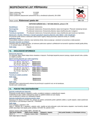 BEZPEČNOSTNÍ LIST PŘÍPRAVKU                                                                                          strana 5


Datum vyhotovení v ČR:               10.9.2000
Datum revize v ČR:                   1.4.2010
Datum posledního přepracování zahraničního listu (u dovážených přípravků): 26.4.2006


Název výrobku: Kolorovací          pasta okr                                                                        084.125

                                  ODPOVÍDÁ NAŘÍZENÍ (ES) č. 1907/2006 (REACH), příloha II. ČR

Senzibilizace:               Pro přípravek nestanovena.
Karcinogenita:               Pro přípravek nestanovena. Komponenty přípravku nejsou karcinogenem. Přípravek neobsahuje benzen.
Mutagenita:                  Pro přípravek nestanovena. Komponenty přípravku nejsou klasifikovány jako mutagenní.
Toxicita pro reprodukci:     Pro přípravek nestanovena. Komponenty přípravku nejsou klasifikovány jako toxické pro reprodukci.
Zkušenosti u člověka, informace o různých způsobech expozice přípravku nebo látkám v něm obsaženým:
Při používání podle návodu a dodržování zásad osobní hygieny nebyly pozorovány nepříznivé účinky na člověka.
Narkotické účinky:
Rozpouštědla obsažená v přípravku mají narkotický účinek, který se projevuje v závislosti na koncentraci a době působení.
Provedení zkoušek na zvířatech:
Přípravek nebyl na zvířatech zkoušen. Je hodnocen podle bodu vzplanutí s přihlédnutím ke konvenční výpočtové metodě (podle přílohy
č. 3 k nařízení vlády č. 25/1999 Sb.)
Další údaje:                 Odpadá


12.    EKOLOGICKÉ INFORMACE
Ekotoxicita přípravku
Pro přípravek nejsou žádné údaje tohoto charakteru k dispozici. Používejte bezpečné pracovní postupy, abyste zamezili úniku výrobku
do vnějšího prostředí.
Akutní toxicita přípravku pro vodní organismy:
Přípravek je slabě nebezpečný pro vodu.
        LC50 96 hod., ryby (mg.l-1)    Nestanovena.
        EC50 48 hod., dafnie (mg.l-1)  Nestanovena.
                                -1
        IC50 72 hod., řasy (mg.l )     Nestanovena.
Akutní toxicita komponent přípravku pro vodní organismy:
        LC50 96 hod., ryby (mg.l-1)    Údaje nejsou k dispozici.
        EC5048 hod., dafnie (mg.l-1)   Údaje nejsou k dispozici.
                                -1
        IC50 72 hod., řasy (mg.l )     Údaje nejsou k dispozici.
Rozložitelnost:                        Nestanovena.
Toxicita pro ostatní prostředí:        Nestanovena.
Další údaje:
       CHSK:                           Nestanovena.
       BSK5:                           Nestanovena.
Další údaje:
Přípravek nesmí (nekontrolovaně) vniknout do povrchových a spodních vod, ani do kanalizace.
Rovněž nesmí znečistit půdu.


13.    POKYNY PRO ODSTRAŇOVÁNÍ
Způsoby zneškodňování přípravku
Postupuje se podle zákona o odpadech a podle prováděcích předpisů o zneškodňování odpadů.
Zneškodňuje se jako zvláštní (nebezpečný) odpad na zajištěné skládce pro tyto odpady
nebo ve spalovacím zařízení pro nebezpečné odpady.
Způsoby zneškodňování kontaminovaného obalu
Dovozce je dle zákona č.477/2001 Sb. zařazen do systému sdruženého plnění zpětného odběru a využití odpadů z obalů společnosti
EKO-KOM a.s. pod klientským číslem EK – F05030044.
Další údaje
Právní předpisy o odpadech v ČR
Zákon č. 185/2001 Sb. o odpadech v platném znění. Jestliže se tento přípravek a jeho obal stanou odpadem, musí konečný uživatel
přidělit odpovídající kód odpadu podle vyhlášky č.381/2001 Sb. platném znění.

Zařazení odpadu podle vyhlášky MŽP č. 381/2001 Sb.:
 Kód druhu odpadu:         Název druhu odpadu:    Kategorie odpadu:                 Kód podle Dodatku I a II Basilejské úmluvy:
 08 01 11                  Odpady z barev a laků  Nebezpečný
Další údaje nejsou k dispozici.
 