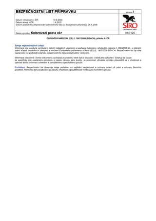 BEZPEČNOSTNÍ LIST PŘÍPRAVKU                                                                                       strana 7


Datum vyhotovení v ČR:               10.9.2000
Datum revize v ČR:                   1.4.2010
Datum posledního přepracování zahraničního listu (u dovážených přípravků): 26.4.2006


Název výrobku: Kolorovací         pasta okr                                                                      084.125

                                ODPOVÍDÁ NAŘÍZENÍ (ES) č. 1907/2006 (REACH), příloha II. ČR


Zdroje nejdůležitějších údajů:
Informace zde uvedené vycházejí z našich nejlepších vlastností a současné legislativy, především zákona č. 356/2003 Sb., v platném
znění včetně prováděcích předpisů a Nařízení Evropského parlamentu a Rady (ES) č. 1907/2006 REACH. Bezpečnostní list byl dále
vypracován na podkladě originálu bezpečnostního listu poskytnutého výrobcem.

Informace obsažené v tomto dokumentu vycházejí ze znalostí, které byly k dispozici v době jeho vytvoření. Vztahují se pouze
ke specificky zde uvedenému produktu a nejsou zárukou jeho kvality. Je povinností uživatele výrobku přesvědčit se o vhodnosti a
úplnosti těchto informací vzhledem k zamýšlenému specifickému použití.

Prohlášení: Bezpečnostní list obsahuje údaje potřebné pro zajištění bezpečnosti a ochrany zdraví při práci a ochrany životního
prostředí. Nemohou být považovány za záruku vhodnosti a použitelnosti výrobku pro konkrétní aplikaci.
 