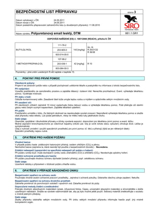 BEZPEČNOSTNÍ LIST PŘÍPRAVKU                                                                                         strana 3


Datum vyhotovení v ČR:               24.05.2011
Datum revize v ČR:                   24.05.2011
Datum posledního přepracování zahraničního listu (u dovážených přípravků): 11.06.2010


Název výrobku: Polyuretanový             email lesklý, DTM                                                        661.1.GR1

                                  ODPOVÍDÁ NAŘÍZENÍ (ES) č. 1907/2006 (REACH), příloha II. ČR

                                             111-76-2
                                                                            Xn, Xi
BUTYLGLYKOL                                 203-905-0        143 [mg/kg]    R 20/21/22
                                                                            R 36/38
                                           603-014-00-0

                                             107-98-2

1-METHOXYPROPAN-2-OL                        203-539-1         42 [mg/kg]    R 10

                                           603-064-00-3
Poznámky - plné znění uvedených R-vět najdete v kapitole 15.


4.     POKYNY PRO PRVNÍ POMOC
Všeobecné pokyny:
Projeví-li se zdravotní potíže nebo v případě pochybností uvědomte lékaře a poskytněte mu informace z tohoto bezpečnostního listu.
Při nadýchání:
Vyveďte postiženého ze zamořeného prostoru a zajistěte tělesný i duševní klid. Nenechte prochladnout. Event. vyhledejte lékařskou
pomoc. Vyvětrejte místnosti.
Při styku s kůží:
Odložte kontaminovaný oděv. Zasažené části kůže umyjte teplou vodou a mýdlem a opláchněte velkým množstvím vody.
Při zasažení očí:
Při otevřených víčkách nejméně 10 minut vyplachujte čistou tekoucí vodou a vyhledejte lékařskou pomoc. Poté překryjte oči sterilní
gázou nebo čistým suchým kapesníkem. Zajistěte lékařské vyšetření.
Při požití:
Postiženého umístěte v klidu. Za žádných okolností se nepokoušejte vyvolat zvracení. Neprodleně vyhledejte lékařskou pomoc a ukažte
obal přípravku nebo etiketu. Lze podat petrolátum, nikdy ne mléko nebo tuky jakéhokoliv druhu.
Další údaje:
Okamžité, zpožděné i dlouhodobé příznaky a účinky vyvolané expozicí, doporučení pro lékařskou první pomoc a event. léčbu:
Možná aspirační bronchopneumonie po vdechnutí kapaliny (nikoliv par, kdy je vznik tohoto stavu vyloučen) ohrožuje život. Léčba je
symptomatická.
Údaj o nutnosti umístění i použití speciálních prostředků pro první pomoc vč. léků a přístrojů (týká se jen některých látek):
Speciální prostředky nejsou nutné.


5.     OPATŘENÍ PRO HAŠENÍ POŽÁRU
Vhodná hasiva:
V případě požáru haste práškovými halonovými přístroji, oxidem uhličitým (CO2) a pěnou.
Nevhodná hasiva (zejména ta, která nesmějí být použita z bezpečnostních důvodů) - Neuvedena.
Zvláštní nebezpečí (upozornění na specifická nebezpečí při požáru a hašení):
Při požáru vzniká kouř, může docházet k vzniku oxidu uhelnatého (CO) a uhličitého (CO2). Nevdechujte zplodiny hoření.
Zvláštní ochranné prostředky pro hasiče:
Při požáru používejte vhodnou ochranu dýchadel (izolační přístroj), popř. celotělovou ochranu.
Další údaje:
Uzavřené nádoby s přípravkem v blízkosti požáru chlaďte vodou.


6.     OPATŘENÍ V PŘÍPADĚ NÁHODNÉHO ÚNIKU
Bezpečnostní opatření na ochranu osob:
Používejte vhodné osobní ochranné pracovní prostředky , zejména k ochraně pokožky. Odstraňte všechny zdroje zapálení. Nekuřte.
Bezpečnostní opatření na ochranu životního prostředí:
Zabraňte proniknutí do povrchových vodotečí i spodních vod. Zabaňte proniknutí do půdy.
Doporučené metody čistění a zneškodnění:
Pokryjte vhodným absorbujícím materiálem (písek, infusoriová hlinka, Vapex, universální absorpční materiály) a shromážděte v dobře
uzavřených nádobách. Snažte se výrobek nashromáždit tak, aby jej bylo možné ještě použít. Sebraný materiál zneškodňujte v souladu
s místně platnými předpisy.
Další údaje:
Zbytky přípravku odstraňte velkým množstvím vody. Při úniku velkých množství přípravku informujte hasiče popř. jiný místně
kompetentní orgán.
 