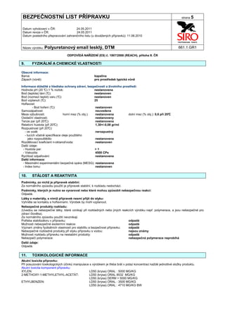 BEZPEČNOSTNÍ LIST PŘÍPRAVKU                                                                                          strana 5


Datum vyhotovení v ČR:               24.05.2011
Datum revize v ČR:                   24.05.2011
Datum posledního přepracování zahraničního listu (u dovážených přípravků): 11.06.2010


Název výrobku: Polyuretanový            email lesklý, DTM                                                          661.1.GR1

                                 ODPOVÍDÁ NAŘÍZENÍ (ES) č. 1907/2006 (REACH), příloha II. ČR

9.     FYZIKÁLNÍ A CHEMICKÉ VLASTNOSTI

Obecné informace:
Barva:                                                kapalina
Zápach (vůně):                                        pro prostředek typická vůně

Informace důležité z hlediska ochrany zdraví, bezpečnosti a životního prostředí:
Hodnota pH (20 ° 1 % roztok:
                  C)                                  nestanovena
Bod (teplota) tání (°C):                              nestanoven
Bod (rozmezí teplot) varu (°  C):                     nestanoven
Bod vzplanutí (° C):                                  25
Hořlavost:
         - Bod hoření (° C):                           nestanoven
Samozápalnost:                                         neuvedena
Meze výbušnosti:                  horní mez (% obj.):  nestanovena        dolní mez (% obj.): 0,6 při 20°
                                                                                                        C
Oxidační vlastnosti:                                   nestanoveny
Tenze par (při 20° C):                                 nestanovena
Relativní hustota (při 20° C):                         1,30+/-0,08 gr/ml
Rozpustnost (při 20°  C):
   - ve vodě:                                          nerozpustný
   - tucích včetně specifikace oleje použitého
      jako rozpouštědlo:                               nestanovena
Rozdělovací koeficient n-oktanol/voda:                 nestanoven
Další údaje:
 - Hustota par:                                       >1
 - Viskozita:                                          4500 CPs
Rychlost odpařování:                                   nestanovena
Další informace:
 - Maximální experimentální bezpečná spára (MESG): nestanovena
 - Index lomu:                                         nestanoven


10.    STÁLOST A REAKTIVITA
Podmínky, za nichž je přípravek stabilní:
Za normálního způsobu použití je přípravek stabilní, k rozkladu nedochází.
Podmínky, kterých je nutno se vyvarovat nebo které mohou způsobit nebezpečnou reakci:
Odpadá.
Látky a materiály, s nimiž přípravek nesmí přijít do styku:
Vyhněte se kontaktu s hořlavinami. Výrobek by mohl vzplanout.
Nebezpečné produkty rozkladu:
(Uvedou se nebezpečné látky, které vznikají při rozkladných nebo jiných reakcích výrobku např. polymerace, a jsou nebezpečné pro
zdraví člověka).
Za normálního způsobu použití nevznikají.
Potřeba stabilizátoru v přípravku:                                          odpadá
Možnosti nebezpečné exotermní reakce:                                       odpadá
Význam změny fyzikálních vlastností pro stabilitu a bezpečnost přípravku:   odpadá
Nebezpečné rozkladné produkty při styku přípravku s vodou:                  nejsou známy
Možnosti rozkladu přípravku na nestabilní produkty:                         odpadá
Nebezpečí polymerace:                                                       nebezpečná polymerace neprobíhá
Další údaje:
Odpadá.


11.    TOXIKOLOGICKÉ INFORMACE
Akutní toxicita přípravku:
Při posuzování toxikologických účinků manipulace s výrobkem je třeba brát v potaz koncentraci každé jednotlivé složky produktu.
Akutní toxicita komponent přípravku:
XYLEN:                                          LD50 (krysa) ORAL : 5000 MG/KG
2-METHOXY-1-METHYLETHYL-ACETÁT:                 LD50 (krysa) ORAL 8532 MG/KG
                                                LD50 (krysa) DERM > 5000 MG/KG
ETHYLBENZEN:                                    LD50 (krysa) ORAL : 3500 MG/KG
                                                LD50 (krysa) ORAL : 4710 MG/KG BW
 