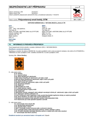 BEZPEČNOSTNÍ LIST PŘÍPRAVKU                                                                                      strana 7


Datum vyhotovení v ČR:               24.05.2011
Datum revize v ČR:                   24.05.2011
Datum posledního přepracování zahraničního listu (u dovážených přípravků): 11.06.2010


Název výrobku: Polyuretanový           email lesklý, DTM                                                       661.1.GR1

                                ODPOVÍDÁ NAŘÍZENÍ (ES) č. 1907/2006 (REACH), příloha II. ČR

IATA                                                    IMDG
Třída: 3                                                Třída: 3
Číslo ONU: 1263 (BARVA)                                 Číslo UN: 1263
Typ obalu: III                                          Typ obalu: III
Název: PITTURE o MATERIE SIMILI ALLE PITTURE            Název: PITTURE o MATERIE SIMILI ALLE PITTURE
Cestující letadlem: 309                                 EMS: F-E, S-E
Cestující lodí: 310                                     MFAG: F-E, S-E
Štítek: kapalina                                        Kategorie skladu: A
ERG: 3L
Další údaje:
Odpadá.


15.    INFORMACE O PRÁVNÍCH PŘEDPISECH
Tento bezpečnostní list byl vytvořen v souladu s Nařízením (ES) č. 1907/2006 REACH.
Klasifikace a označování přípravku:
Klasifikace a označení dle zákona 356/2003 Sb. Ve znění pozdějších změn a dle souvisejících předpisů, dle směrnic EU 67/548/EHS a
1999/45/ES ve znění pozdějších změn. Vyhláška 232/2004 Sb. ve znění pozdějších změn.

Symboly: Xn – Zdraví škodlivý




R – věty (úplné znění):
          R 10 Hořlavý
          R 11 Vysoce hořlavý
          R 20 Zdraví škodlivý při vdechování
          R 20/21 Zdraví škodlivý při vdechování a při styku s kůží
          R 20/21/22 Zdraví škodlivý při vdechování, styku s kůží a při požití
          R 22 Zdraví škodlivý při požití
          R 23/24/25 Toxický při vdechování, styku s kůží a při požití
          R 34 Způsobuje poleptání
          R 36 Dráždí oči
          R 36/38 Dráždí oči a kůži
          R 37 Dráždí dýchací orgány
          R 37/38 Dráždí dýchací orgány a kůži
          R 38 Dráždí kůži
          R 39/23/24/25 Toxický: nebezpečí velmi vážných nevratných účinků při vdechování, styku s kůží a při požití
          R 41 Nebezpečí vážného poškození očí
          R 51/53 Toxický pro vodní organismy, může vyvolat dlouhodobé nepříznivé účinky ve vodním prostředí
          R 65 Zdraví škodlivý: při požití může vyvolat poškození plic
          R 66 Opakovaná expozice může způsobit vysušení nebo popraskání kůže
          R 67 Vdechování par může způsobit ospalost a závratě

S – věty (úplné znění):
          S 2 Uchovávejte mimo dosah dětí
          S 23 Nevdechujte páry/aerosoly
          S 25 Zamezte styku s očima
          S 36/37 Používejte vhodný ochranný oděv a ochranné rukavice
          S 43 V případě požáru haste halonovými přístroji, oxidem uhličitým a pěnou
          S 46 Při požití okamžitě vyhledejte lékařskou pomoc a ukažte tento obal nebo označení
          S 7 Uchovávejte obal těsně uzavřený

Dodatkové označení pro aerosolová balení v Evropské unii: Odpadá
 