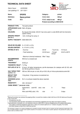 TECHNICAL DATA SHEET

Date of issue:                24/05/2006
Last updating:n°3             23/11/2011

Name:                        EPOFIX                                                Category:                            primer
Definition:                  Epoxy primer                                          V.O.C. limit:                        540 g/l
Code:                        29.3                                                  V.O.C. ready to use:                 480 g/l
                                                                                   Product according to 2004/42/CE

PRODUCT TYPE:                      Two pack product
APPEARANCE (ASTM Matt <20 gloss.
D 523):

COLOURS:                           By request (the binder .29.3.K1 has to be used in a ratio 80/20 with the tintometric
                                   system tinters)
SPECIFIC WEIGHT                    1.65 ± 0.05 kg/l for comp. A
(ISO 2811):
SUPPLY VISCOSITY: 6000-9000 CPs



SOLID ON VOLUME: A + B 48 % (± 2%)
SOLIDS CONTENT:                    A + B 64 % (± 2%)
DRYING AT 20°C                     - Dust dry:                                     30-40'                - Touch dry:            4-5 hours
                                   - Total hardening :                             24-36 hours           - Forced                30-40’ at 60°C
                                                                                                                3
                                                                                                         drying

                                   - Maximum chemical resistance: After 7 days
RECOMMENDED                        Minimum a crossed coat
COATS:
                    4
THICKNESS :                        50-60 µm
                              5
THEORETIC YIELD : 7 m2/kg
POT-LIFE AT 20° C:                 8 hours. At higher temperatures, pot-life decreases (for catalysis with 02.120, with
                                   02.150 the pot life is 4 hours)
SALT SPRAY TEST                    350 ore, 500 ore per un ciclo, 60 µm 29.3, 60 µm finitura poliuretanica serie 68.1
(ASTM B 117):
IMPACT TEST                        10 kg direct, 10 kg reverse on scratched iron.
(ASTM D 2794):
ADHESION (ASTM D                   B=5 on surfaces treated like above reported.
3359):
                                                          6
RESISTIVITY:                       450 ± 50 Kohm.
                         7
CHEM. RESIST . (UNI EN ISO 12720):
                                   Hydrochloric          acid-HCl         solut. vote                    5                        7days
                                   10%
                                   Nitric acid-HNO3 solut. 10%                     vote                  4                       3 days


3
  Baking the product can produce the popping effect, to avoid this is better a falsh-hoff time of 30’-60’ before put the paint
to dry in the oven
4
    Considering a dry film.
5
    The theoretical yield has been calculated for the thickness suggested and over plane and regular surfaces.
6
  Generalmente un prodotto con una resistività inferiore ai 600 kohm è idoneo all’applicazione con pistola elettrostatica.
7
    The quality of chemical resistance goes from a value of 5 (means optimum) to 1 (means not good). For further
   information please contact Siro’s technical service.
____________________________________________________________________________________________________________________________________
This information is based on our present knowledge and is intended to provide information about our products and their employment opportunities. They
are not intended therefore to provide certain specific properties of the products or their fitness for specific application. We guarantee the quality of our
product under our conditions of sale.
 