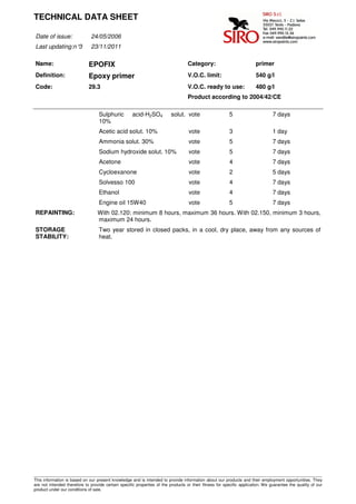 TECHNICAL DATA SHEET

Date of issue:                24/05/2006
Last updating:n°3             23/11/2011

Name:                        EPOFIX                                                Category:                            primer
Definition:                  Epoxy primer                                          V.O.C. limit:                        540 g/l
Code:                        29.3                                                  V.O.C. ready to use:                 480 g/l
                                                                                   Product according to 2004/42/CE

                                   Sulphuric         acid-H2SO4           solut. vote                    5                       7 days
                                   10%
                                   Acetic acid solut. 10%                          vote                  3                       1 day
                                   Ammonia solut. 30%                              vote                  5                       7 days
                                   Sodium hydroxide solut. 10%                     vote                  5                       7 days
                                   Acetone                                         vote                  4                       7 days
                                   Cycloexanone                                    vote                  2                       5 days
                                   Solvesso 100                                    vote                  4                       7 days
                                   Ethanol                                         vote                  4                       7 days
                                   Engine oil 15W40                                vote                  5                       7 days
REPAINTING:                       With 02.120: minimum 8 hours, maximum 36 hours. With 02.150, minimum 3 hours,
                                  maximum 24 hours.
STORAGE                            Two year stored in closed packs, in a cool, dry place, away from any sources of
STABILITY:                         heat.




____________________________________________________________________________________________________________________________________
This information is based on our present knowledge and is intended to provide information about our products and their employment opportunities. They
are not intended therefore to provide certain specific properties of the products or their fitness for specific application. We guarantee the quality of our
product under our conditions of sale.
 