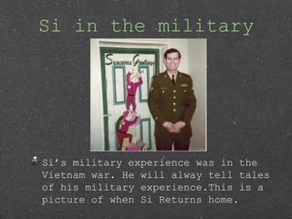 Si in the military
Sis military experience was in the
Vietnam war. He will alway tell tales
of his military experience.This is a
picture of when Si Returns home.
 