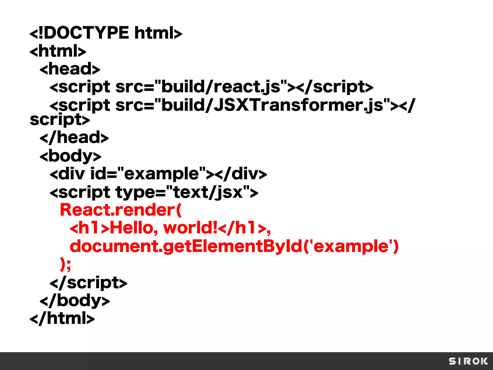 <!DOCTYPE html>
<html>
<head>
<script src="build/react.js"></script>
<script src="build/JSXTransformer.js"></
script>
</head>
<body>
<div id="example"></div>
<script type="text/jsx">
React.render(
<h1>Hello, world!</h1>,
document.getElementById('example')
);
</script>
</body>
</html>
 