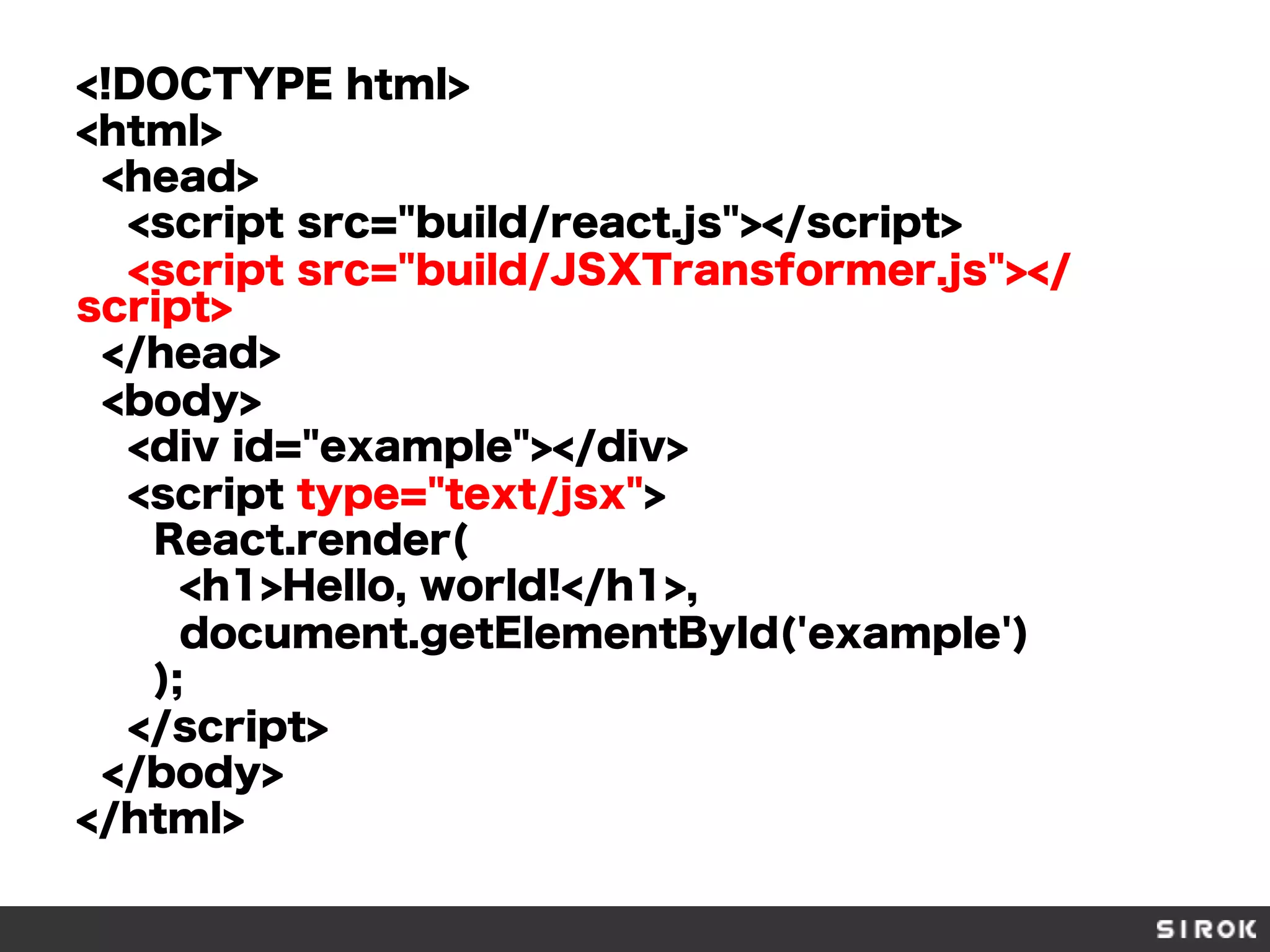<!DOCTYPE html>
<html>
<head>
<script src="build/react.js"></script>
<script src="build/JSXTransformer.js"></
script>
</head>
<body>
<div id="example"></div>
<script type="text/jsx">
React.render(
<h1>Hello, world!</h1>,
document.getElementById('example')
);
</script>
</body>
</html>
 