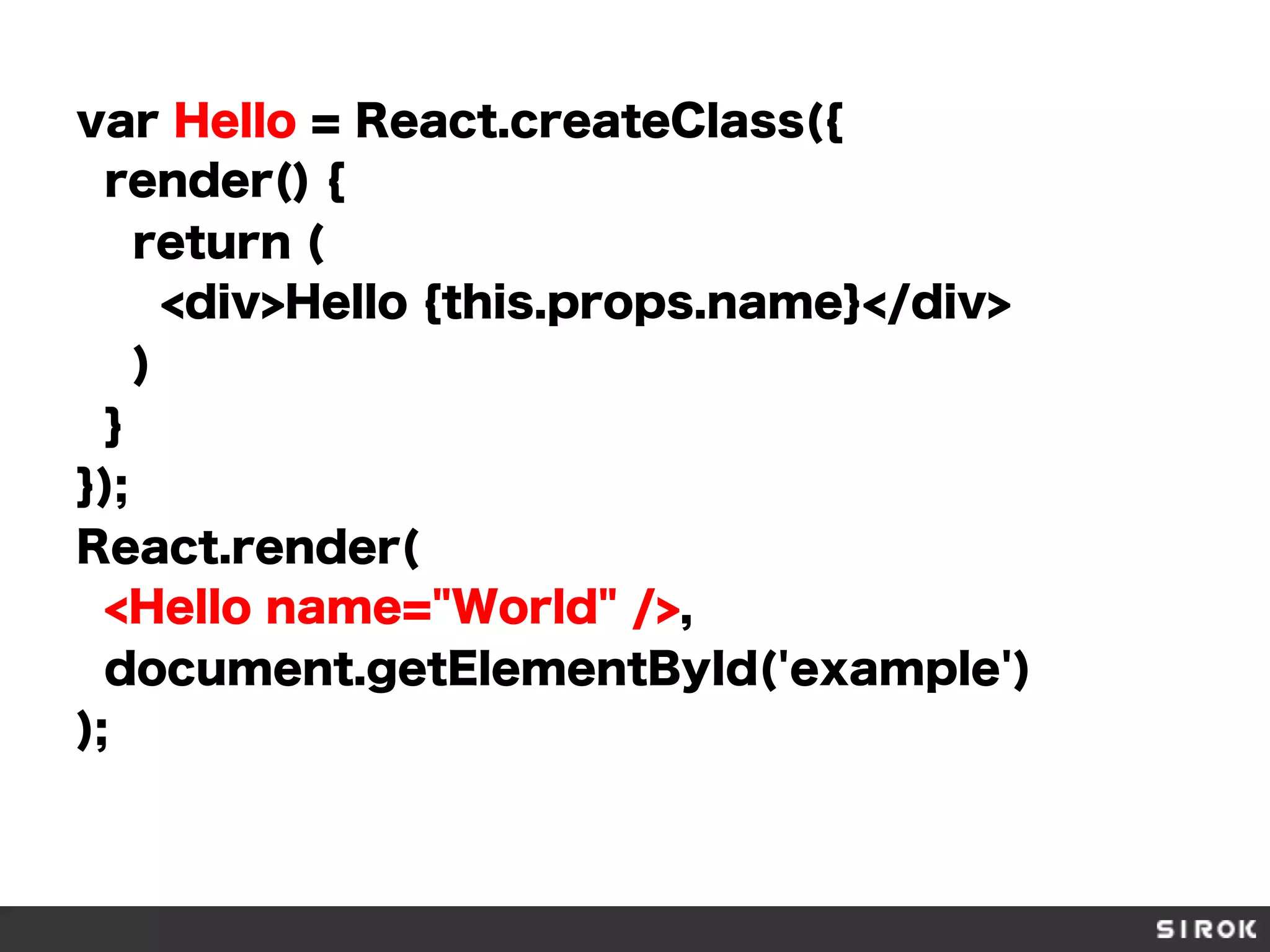 var Hello = React.createClass({
render() {
return (
<div>Hello {this.props.name}</div>
)
}
});
React.render(
<Hello name="World" />,
document.getElementById('example')
);
 