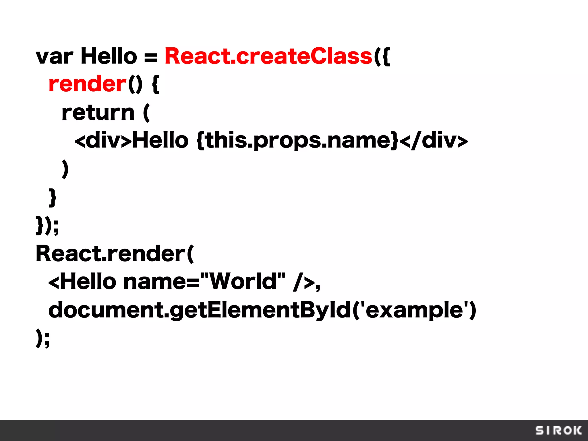 var Hello = React.createClass({
render() {
return (
<div>Hello {this.props.name}</div>
)
}
});
React.render(
<Hello name="World" />,
document.getElementById('example')
);
 
