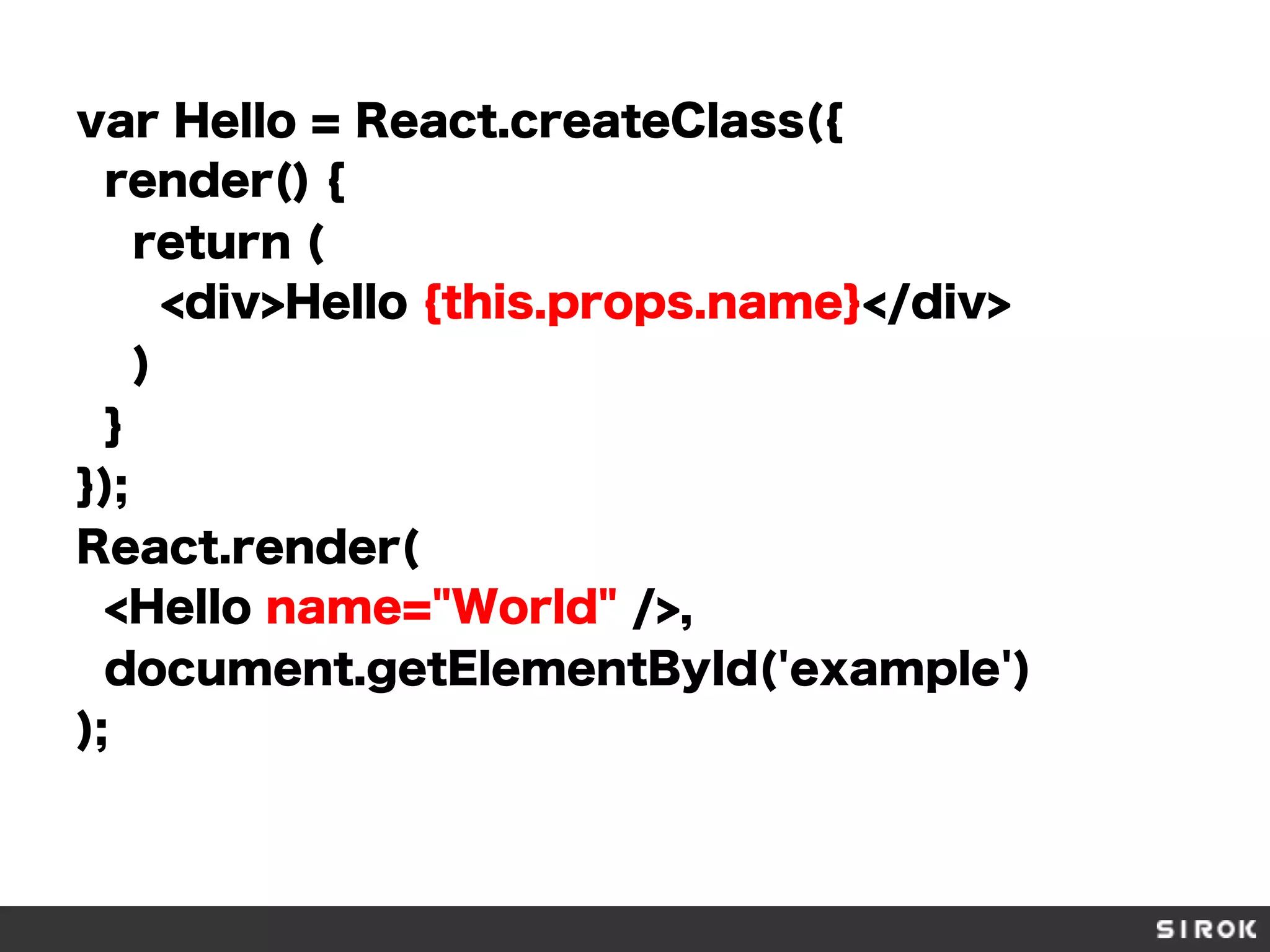 var Hello = React.createClass({
render() {
return (
<div>Hello {this.props.name}</div>
)
}
});
React.render(
<Hello name="World" />,
document.getElementById('example')
);
 
