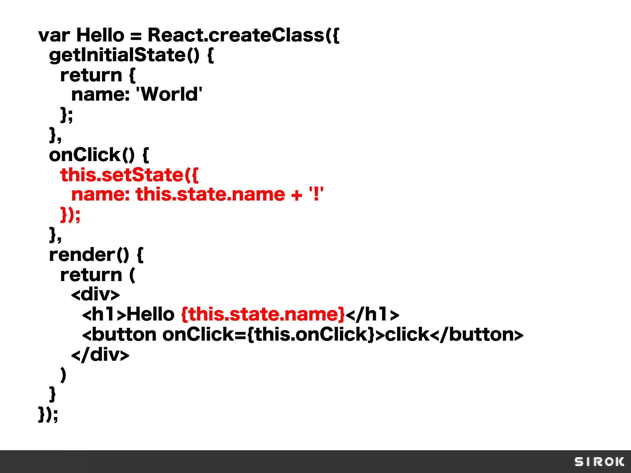 var Hello = React.createClass({
getInitialState() {
return {
name: 'World'
};
},
onClick() {
this.setState({
name: this.state.name + '!'
});
},
render() {
return (
<div>
<h1>Hello {this.state.name}</h1>
<button onClick={this.onClick}>click</button>
</div>
)
}
});
 