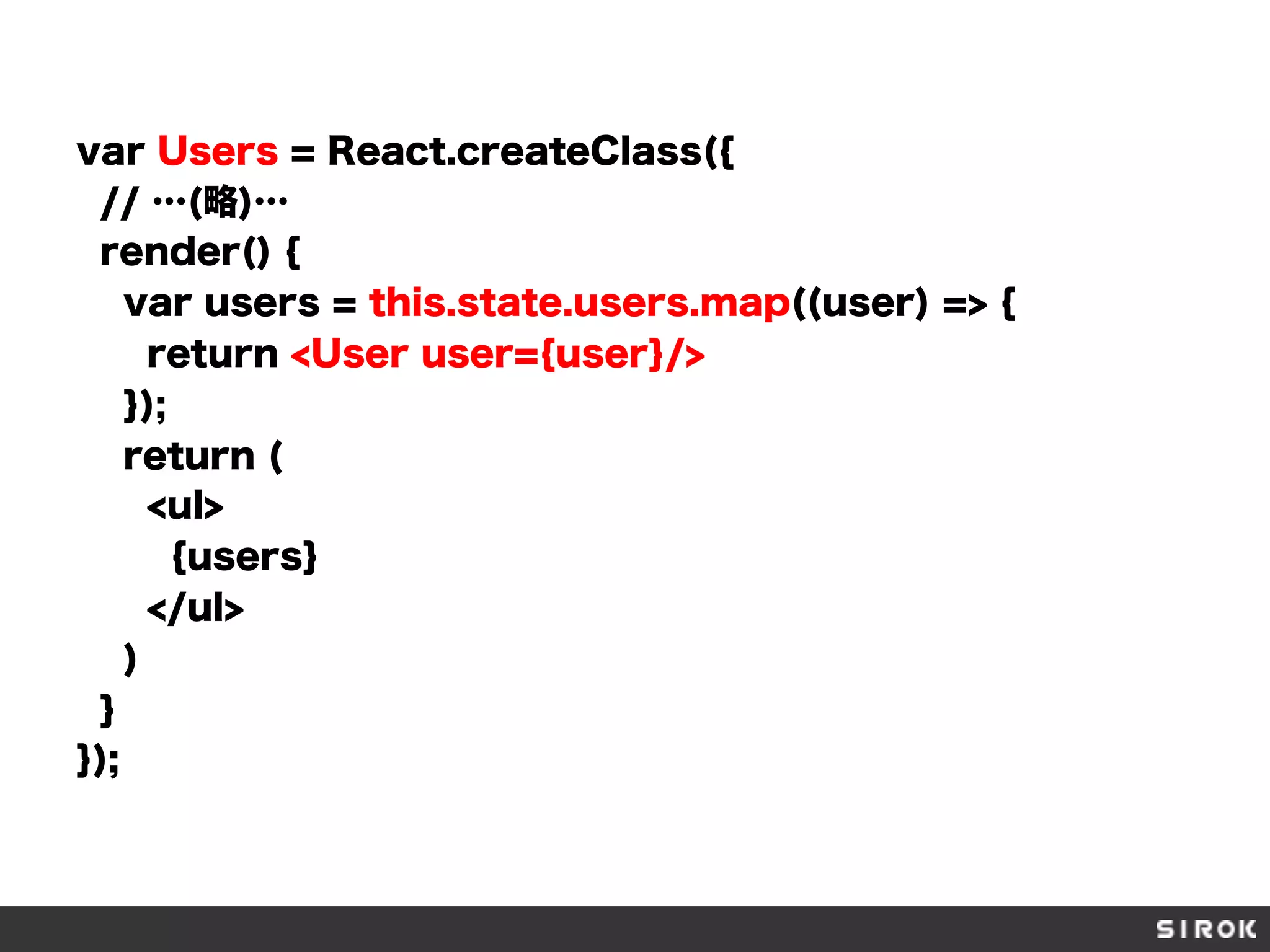var Users = React.createClass({
// …(略)…
render() {
var users = this.state.users.map((user) => {
return <User user={user}/>
});
return (
<ul>
{users}
</ul>
)
}
});
 