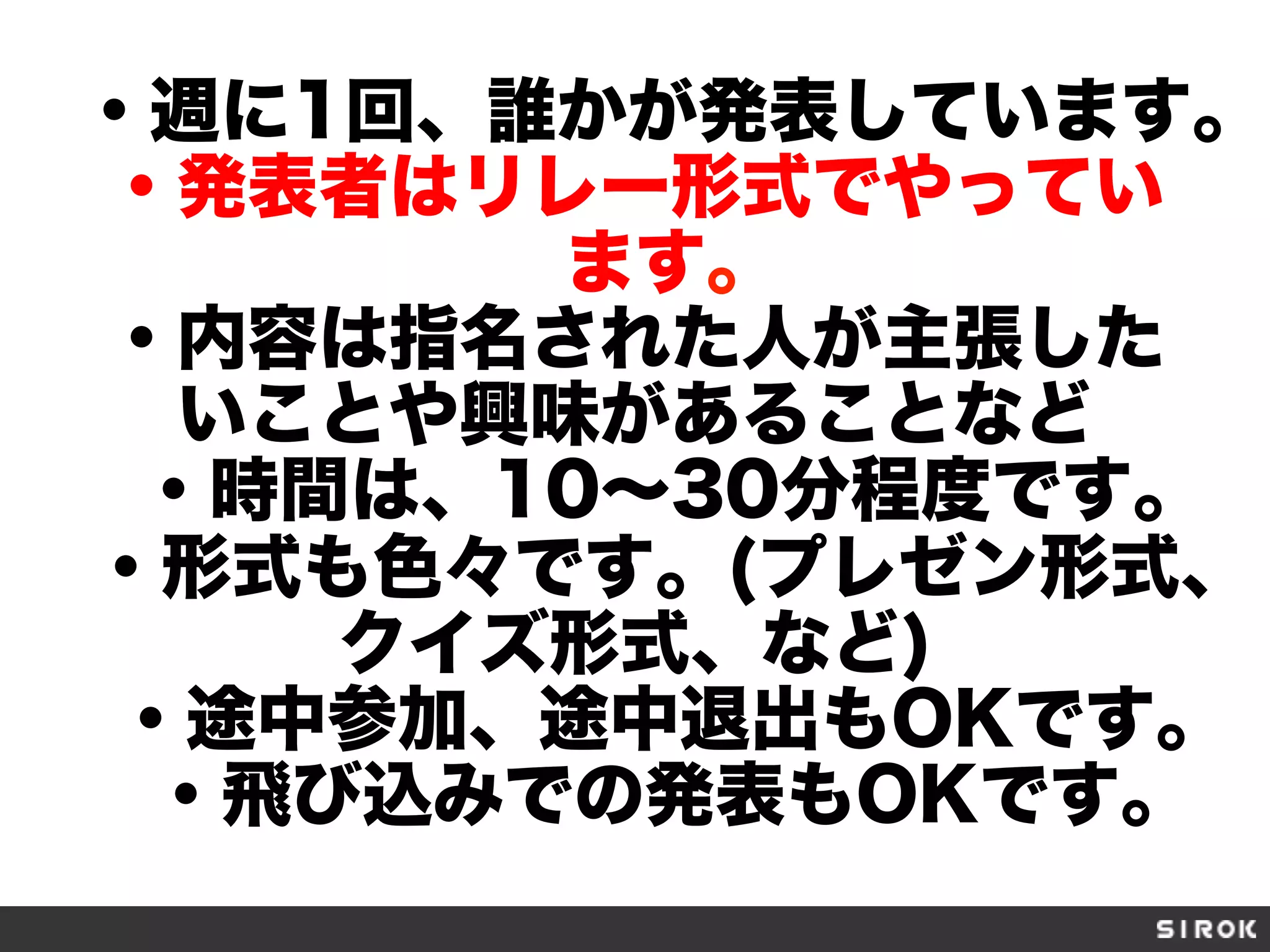 ・週に1回、誰かが発表しています。
・発表者はリレー形式でやってい
ます。
・内容は指名された人が主張した
いことや興味があることなど
・時間は、10∼30分程度です。
・形式も色々です。(プレゼン形式、
クイズ形式、など)
・途中参加、途中退出もOKです。
・飛び込みでの発表もOKです。
 