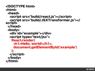 <!DOCTYPE html>
<html>
<head>
<script src="build/react.js"></script>
<script src="build/JSXTransformer.js"></
script>
</head>
<body>
<div id="example"></div>
<script type="text/jsx">
React.render(
<h1>Hello, world!</h1>,
document.getElementById('example')
);
</script>
</body>
</html>
 